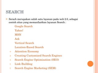 SEARCH Serach merupakan salah satu layanan pada web 2.0, sebagai contoh situs yang memanfaatkan layanan Search : Google Search Yahoo! MSN Ask Vertical Search Location-Based Search Attention Economy Creating Customized Search Engines Search Engine Optimization (SEO) Link Building Search Engine Marketing (SEM) 