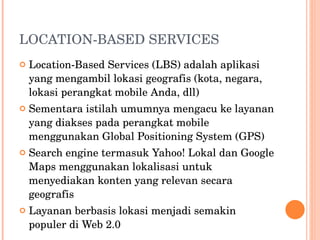 LOCATION-BASED SERVICES Location-Based Services (LBS) adalah aplikasi yang mengambil lokasi geografis (kota, negara, lokasi perangkat mobile Anda, dll)  Sementara istilah umumnya mengacu ke layanan yang diakses pada perangkat mobile menggunakan Global Positioning System (GPS) Search engine termasuk Yahoo! Lokal dan Google Maps menggunakan lokalisasi untuk menyediakan konten yang relevan secara geografis Layanan berbasis lokasi menjadi semakin populer di Web 2.0 