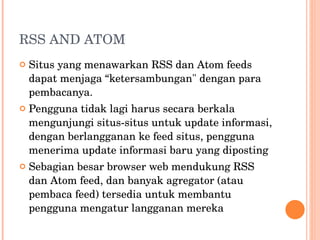 RSS AND ATOM Situs yang menawarkan RSS dan Atom feeds dapat menjaga “ketersambungan" dengan para pembacanya. Pengguna tidak lagi harus secara berkala mengunjungi situs-situs untuk update informasi, dengan berlangganan ke feed situs, pengguna menerima update informasi baru yang diposting Sebagian besar browser web mendukung RSS dan Atom feed, dan banyak agregator (atau pembaca feed) tersedia untuk membantu pengguna mengatur langganan mereka 