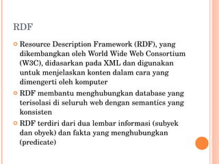 RDF Resource Description Framework (RDF), yang dikembangkan oleh World Wide Web Consortium (W3C), didasarkan pada XML dan digunakan untuk menjelaskan konten dalam cara yang dimengerti oleh komputer RDF membantu menghubungkan database yang terisolasi di seluruh web dengan semantics yang konsisten RDF terdiri dari dua lembar informasi (subyek dan obyek) dan fakta yang menghubungkan (predicate) 