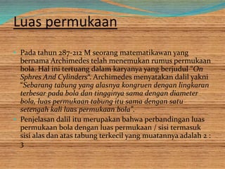 Luas permukaan
• Pada tahun 287-212 M seorang matematikawan yang
bernama Archimedes telah menemukan rumus permukaan
bola. Hal ini tertuang dalam karyanya yang berjudul “On
Sphres And Cylinders“. Archimedes menyatakan dalil yakni
“Sebarang tabung yang alasnya kongruen dengan lingkaran
terbesar pada bola dan tingginya sama dengan diameter
bola, luas permukaan tabung itu sama dengan satu
setengah kali luas permukaan bola”.
• Penjelasan dalil itu merupakan bahwa perbandingan luas
permukaan bola dengan luas permukaan / sisi termasuk
sisi alas dan atas tabung terkecil yang muatannya adalah 2 :
3
 