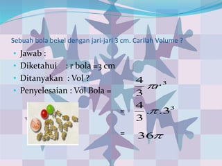 Sebuah bola bekel dengan jari-jari 3 cm. Carilah Volume ?
• Jawab :
• Diketahui : r bola =3 cm
• Ditanyakan : Vol ?
• Penyelesaian : Vol Bola =
3
3
4
r
3
3..
3
4

36
=
=
 
