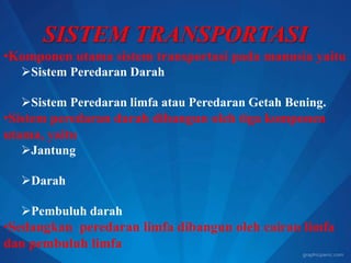 SISTEM TRANSPORTASI
•Komponen utama sistem transportasi pada manusia yaitu
Sistem Peredaran Darah
Sistem Peredaran limfa atau Peredaran Getah Bening.
•Sistem peredaran darah dibangun oleh tiga komponen
utama, yaitu
Jantung
Darah
Pembuluh darah
•Sedangkan peredaran limfa dibangun oleh cairan limfa
dan pembuluh limfa
 