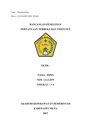 Tugas : Pengantar Riset
Dosen : LA HASARY,SKM, M.Epid

RANCANGAN PENELITIAN
PERTANYAAN TERBUKA DAN TERTUTUP

OLEH :

NAMA : PIPIN
NIM : 11.11.879
TINGKAT : 3 A

AKADEMI KEPERAWATAN PEMERINTAH
KABUPATEN MUNA
2013

 