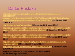 Daftar Pustaka
 http://s3.amazonaws.com/ppt-download/iiirangkaianlistrikresonansi-
090312231147-
phpapp01.ppt?Signature=lshd44lQtchF%2Fa2DOzaw%2BE5dfVU%3D&Expires=1
288515798&AWSAccessKeyId=AKIAJLJT267DEGKZDHEQ (31 Oktober 2010
pukul 16.42)
 http://mujurrose.orgfree.com/1.ppt(8 November 2010 pukul 08.54)
 http://ocw.gunadarma.ac.id/course/computer-science-and-information/computer-
system-s1/listrik-magnet/karakteristik-rangkaian-rlc(8 November 2010 pukul
08.55)
 http://ocw.gunadarma.ac.id/course/computer-science-and-information/computer-
system-s1/listrik-magnet/karakteristik-rangkaian-rlc (8 November 2010 pukul
08.56)
 http://ilmu-elektronika.co.cc/index.php/arus-bolak-balik-ac/resonansi-pada-
rangkaian-ac.html(8 November 2010 pukul 08.58)
 http://www.ittelkom.ac.id/library/e-book/261206020220.pdf(8 November 2010
pukul 15.50)
 Soeparlan, Soepono & Yahdi, Umar.2007.Cerdas Belajar
Fisika.Bandung:Gunadarma
 
