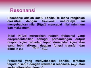 Resonansi
Resonansi adalah suatu kondisi di mana rangkaian
dieksitasi dengan frekuensi naturalnya, ini
menyebabkan nilai |H(jω)| mencapai nilai minimum
dan maksimum.
Nilai |H(jω)| merupakan respon frekuensi yang
direpresentasikan sebagai perbandingan output
respon Y(jω) terhadap input sinusoidal X(jω) atau
yang lebih dikenal dengan fungsi transfer dan
domain jω:
Frekuensi yang menyebabkan kondisi tersebut
terjadi disebut dengan frekuensi resonansi (ω0), atau
 