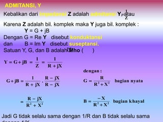 ADMITANSI, Y
Kebalikan dari impedansi Z adalah admitansi Y, atauKebalikan dari impedansi Z adalah admitansi Y, atau
Z
1
Y
Karena Z adalah bil. komplek maka Y juga bil. komplek :
Y = G + jB
Dengan G = Re Y disebut konduktansi
dan B = Im Y disebut suseptansi.
Satuan Y, G, dan B adalah Mho ( )
Ω
jXR
1
Z
1
jBGY


22
XR
jXR
jXR
jXR
.
jXR
1
jBG







khayalbagian
XR
X
B
nyatabagian
XR
R
G
:dengan
22
22





Jadi G tidak selalu sama dengan 1/R dan B tidak selalu sama
 