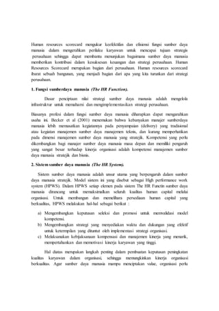 Human resources scorecard mengukur keefektifan dan efisiensi fungsi sumber daya
manusia dalam mengerahkan perilaku karyawan untuk mencapai tujuan strategis
perusahaan sehingga dapat membantu menunjukan bagaimana sumber daya manusia
memberikan kontribusi dalam kesuksesan keuangan dan strategi perusahaan. Human
Resources Scorecard merupakan bagian dari perusahaan. Human resources scorecard
ibarat sebuah bangunan, yang menjadi bagian dari apa yang kita turunkan dari strategi
perusahaan.
1. Fungsi sumberdaya manusia (The HR Function).
Dasar penciptaan nilai strategi sumber daya manusia adalah mengelola
infrastruktur untuk memahami dan mengimplementasikan strategi perusahaan.
Biasanya profesi dalam fungsi sumber daya manusia diharapkan dapat mengarahkan
usaha ini. Becker et al (2001) menemukan bahwa kebanyakan manajer sumberdaya
manusia lebih memusatkan kegiatannya pada penyampaian (delivery) yang tradisional
atau kegiatan manajemen sumber daya manajemen teknis, dan kurang memperhatikan
pada dimensi manajemen sumber daya manusia yang stratejik. Kompetensi yang perlu
dikembangkan bagi manajer sumber daya manusia masa depan dan memiliki pengaruh
yang sangat besar terhadap kinerja organisasi adalah kompetensi manajemen sumber
daya manusia stratejik dan bisnis.
2. Sistem sumber daya manusia (The HR System).
Sistem sumber daya manusia adalah unsur utama yang berpengaruh dalam sumber
daya manusia stratejik. Model sistem ini yang disebut sebagai High performance work
system (HPWS). Dalam HPWS setiap elemen pada sistem The HR Functin sumber daya
manusia dirancang untuk memaksimalkan seluruh kualitas human capital melalui
organisasi. Untuk membangun dan memelihara persediaan human capital yang
berkualitas, HPWS melakukan hal-hal sebagai berikut :
a) Mengembangkan keputusan seleksi dan promosi untuk memvalidasi model
kompetensi.
b) Mengembangkan strategi yang menyediakan waktu dan dukungan yang efektif
untuk ketermpilan yang dituntut oleh implementasi strategi organisasi.
c) Melaksanakan kebijaksanaan kompensasi dan manajemen kinerja yang menarik,
mempertahankan dan memotivasi kinerja karyawan yang tinggi.
Hal diatas merupakan langkah penting dalam pembuatan keputusan peningkatan
kualitas karyawan dalam organisasi, sehingga memungkinkan kinerja organisasi
berkualitas. Agar sumber daya manusia mampu menciptakan value, organisasi perlu
 