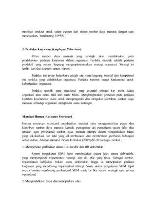 membuat struktur untuk setiap elemen dari sistem sumber daya manusia dengan cara
menekankan, mendukung HPWS.
3. Perilaku karyawan (Employee Behaviour).
Peran sumber daya manusia yang stratejik akan memfokuskan pada
produktivitas perilaku karyawan dalam organisasi. Perilaku stratejik adalah perilaku
produktif yang secara langsung mengimplementasikan strategi organisasi. Strategi ini
terdiri dari dua kategori umum seperti :
Perilaku inti (core behaviour) adalah alur yang langsung berasal dari kompetensi
inti perilaku yang didefinisikan organisasi. Perilaku tersebut sangat fundamental untuk
keberhasilan organisasi.
Perilaku spesifik yang situasional yang essential sebagai key point dalam
organisasi atau rantai nilai dari suatu bisnis. Mengintegrasikan perhatian pada perilaku
kedalam keseluruhan usaha untuk mempengaruhi dan mengukur kontribusi sumber daya
manusia terhadap organisasi merupakan suatu tantangan.
Manfaat Human Resource Scorecard
Human resources scorecard memberikan manfaat yaitu menggambarkan peran dan
kontribusi sumber daya manusia kepada pencapaian visi perusahaan secara jelas dan
terukur, agar profesional sumber daya manusia mampu dalam mengendalikan biaya
yang dikeluarkan dan nilai yang dikontribusikan dan memberikan gambaran hubungan
sebab akibat. Adapun menurut Bryan E.Becker (2009,p80-82) sebagai berikut :
1. Memperkuat perbedaan antara HR do able dan HR deliverable
Sistem pengukuran SDM harus membedakan secara jelas antara deliverable,
yang mempengaruhi implementasi strategi, dan do able yang tidak. Sebagai contoh,
implementasi kebijakan bukan suatu deliverable hingga ia menciptakan perilaku
karyawan yang mendorong implementasi strategi. Suatu sistem pengukuran SDM tepat
secara kontinu mendorong professional SDM untuk berfikir secara strategis serta secara
operasional.
2. Mengendalikan biaya dan menciptakan nilai
 