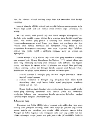 Kuat dan lemahnya motivasi seseorang tenaga kerja ikut menentukan besar kecilnya
prestasinya.
Menurut Munandar (2001) motivasi kerja memiliki hubungan dengan prestasi kerja.
Prestasi kerja adalah hasil dari interaksi anatar motivasi kerja, kemampuan, dan
peluang.
Bila kerja rendah, maka prestasi kerja akan rendah meskipun kemampuannya ada
dan baik, serta memiliki peluang. Motivasi kerja seseorang dapat bersifat proaktif atau
reaktif. Pada motivasi yang proaktif à seseorang akan berusaha meningkatkan
kemampuan-kemampuannya sesuai dengan yang dituntut oleh pekerjaanya atau akan
berusaha untuk mencari, menemukan atau menciptakan peluang dimana ia akan
menggunakan kemampuan-kemampuannya untuk dapat berprestasi tinggi. Sebaliknya
motivasi yang bersifat reaktif à cenderung menunggu upaya ata tawaran dari
lingkunganya.
Menurut Martoyo (2000) motivasi kerja adalah suatu yang menimbulkan dorongan
atau semangat kerja. Menurut Gitosudarmo dan Mulyono (1999) motivasi adalah suatu
faktor yang mendorong seseorang untuk melakukan suatu perbuatan atau kegiatan
tertentu, oleh karena itu motivasi sering kali diartikan pula sebagai faktor pendorong
perilaku seseorang. Motivasi dan dorongan kepada karyawan untuk bersedia bekerja
bersama demi tercapainya tujuan bersama ini terdapat dua macam yaitu :
1. Motivasi Finansial à dorongan yang dilakukan dengan memberikan imbalan
finansial kepada karyawan.
2. Motivasi nonfinansial à dorongan yang diwujudkan tidak dalam bentuk
finansial/uang, akan tetapi berupa hal-hal seperti penghargaan, pendekatan
manusia dan lain – lain.
Dengan demikian dapat dikatakan bahwa motivasi pada dasarnya adalah kondisi
mental yang mendorong dilakukannya suatu tindakan (action atau activities)dan
memberikan kekuatan yang mengarahkan kepada pencapaian kebutuhan, memberi
kepuasan ataupun mengurai ketidakseimbangan.
B. Kepuasan Kerja
Dikemukan oleh Robbin (2001) bahwa kepuasan kerja adalah sikap yang umum
terhadap suatu pekerjaan seseorang, selisih antara banyaknya ganjaran yang diterima
seorang pekerja dan banyaknya yang mereka yakini seharusnya mereka terima.
Pendapat lain bahwa kepuasan kerja merupakan suatu sikap yang dimiliki oleh para
individu sehubungan dengan jabatan atau pekerjaan mereka (Winardi,1992). Selain itu
 
