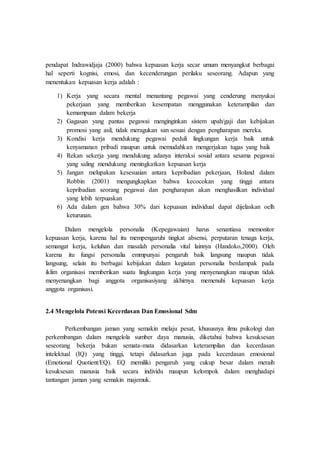 pendapat Indrawidjaja (2000) bahwa kepuasan kerja secar umum menyangkut berbagai
hal seperti kognisi, emosi, dan kecenderungan perilaku seseorang. Adapun yang
menentukan kepuasan kerja adalah :
1) Kerja yang secara mental menantang pegawai yang cenderung menyukai
pekerjaan yang memberikan kesempatan menggunakan keterampilan dan
kemampuan dalam bekerja
2) Gagasan yang pantas pegawai menginginkan sistem upah/gaji dan kebijakan
promosi yang asil, tidak meragukan san sesuai dengan pengharapan mereka.
3) Kondisi kerja mendukung pegawai peduli lingkungan kerja baik untuk
kenyamanan pribadi maupun untuk memudahkan mengerjakan tugas yang baik
4) Rekan sekerja yang mendukung adanya interaksi sosial antara sesama pegawai
yang saling mendukung meningkatkan kepuasan kerja
5) Jangan melupakan kesesuaian antara kepribadian pekerjaan, Holand dalam
Robbin (2001) mengungkapkan bahwa kecocokan yang tinggi antara
kepribadian seorang pegawai dan pengharapan akan menghasilkan individual
yang lebih terpuaskan
6) Ada dalam gen bahwa 30% dari kepuasan individual dapat dijelaskan oelh
keturunan.
Dalam mengelola personalia (Kepegawaian) harus senantiasa memonitor
kepuasan kerja, karena hal itu mempengaruhi tingkat absensi, perputaran tenaga kerja,
semangat kerja, keluhan dan masalah personalia vital lainnya (Handoko,2000). Oleh
karena itu fungsi personalia emmpunyai pengaruh baik langsung maupun tidak
langsung, selain itu berbagai kebijakan dalam kegiatan personalia berdampak pada
iklim organisasi memberikan suatu lingkungan kerja yang menyenangkan maupun tidak
menyenangkan bagi anggota organisasiyang akhirnya memenuhi kepuasan kerja
anggota organisasi.
2.4 Mengelola Potensi Kecerdasan Dan Emosional Sdm
Perkembangan jaman yang semakin melaju pesat, khususnya ilmu psikologi dan
perkembangan dalam mengelola sumber daya manusia, diketahui bahwa kesuksesan
seseorang bekerja bukan semata-mata didasarkan keterampilan dan kecerdasan
intelektual (IQ) yang tinggi, tetapi didasarkan juga pada kecerdasan emosional
(Emotional Quotient/EQ). EQ memiliki pengaruh yang cukup besar dalam meraih
kesuksesan manusia baik secara individu maupun kelompok dalam menghadapi
tantangan jaman yang semakin majemuk.
 