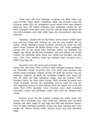 Namun pada akhir abad keduapuluh, serangkaian data ilmiah terbaru yang
sejauh ini belum banyak dibahas, menunjukkan adanya jenis kecerdasan ketiga yaitu
kecerdasan spiritual (SQ). SQ memungkinkan manusia menjadi kreatif, dapat mengubah
aturan dan situasi. SQ memberi kemampuan untuk membedakan, memberi kita rasa
moral, kemampuan menyesuaikan aturan yang kaku dibarengi dengan pemahaman dan
cinta serta kemampuan setara untuk melihat kapan cinta dan pemahaman sampai pada
batasannya.
Selanjutnya, meskipun SQ dan EQ berbeda, namun keduanya memiliki muatan
yang sama-sama penting untuk bersinergi satu sama lain, yang kemudian oleh Ary
Ginanjar Agustian digabungkan menjadi kecerdasan emosional dan spiritual atau lebih
dikenal sebagai Emotional and Spiritual Quotient (ESQ). ESQ mampu mengintegrasi
kekuatan otak dan hati manusia dalam membangun karakter dan kepribadian yang
tangguh, yang didasari nilai-nilai mulia kemanusiaan, yang pada akhirnya akan tercapai
kemajuan dan keberhasilan melalui sumber daya manusia yang berkualitas, yang tidak
hanya cerdas secara intelektual, namun juga diimbangi dengan kecerdasan emosi-
spiritual yang tinggi pula.
Kecerdasan Emosi (EQ) dan Kecerdasan Spiritual (SQ)
Menurut Derk dalam Scott (1996), kecerdasan adalah kemampuan memproses informasi
dan memecahkan masalah. Kecerdasan emosi (EQ) adalah suatu kecerdasan yang
merujuk kepada kemampuan mengenali perasaan diri sendiri dan perasaan orang lain,
kemampuan memotivasi diri sendiri, dan kemampuan mengelola emosi dengan baik
pada diri sendiri dan dalam hubungannya dengan orang lain (Goleman, 2000).
Sedangkan Salovey dan Mayer dalam Goleman (2000) mendefinisi kecerdasan emosi
sebagai kemampuan memantau dan mengendalikan perasaan sendiri dan orang lain,
serta menggunakan perasaan itu untuk memandu pikiran dan tindakan. Dan secara lebih
praktis, Scott (1996) menyatakan bahwa kecerdasan emosi adalah kemampuan
memecahkan masalah yang berhubungan dengan situasi sosial dan hubungan antara
manusia.
Penemuan konsep EQ telah mengubah pandangan para praktisi sumber daya
manusia bahwa keberhasilan kerja bukan semata-mata didasarkan pada kecerdasan
akademik yang diukur dengan IQ yang tinggi tetapi lebih pada kecerdasan emosinya.
Peran IQ dalam mendukung keberhasilan di dunia kerja hanya menempati posisi kedua
sesudah EQ. Menurut Goleman (2000), beberapa konsep yang perlu diperhatikan
adalah:
 