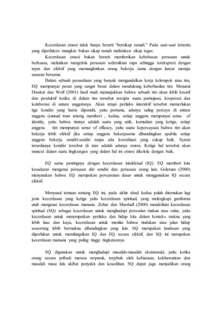 Kecerdasan emosi tidak hanya berarti “bersikap ramah.” Pada saat-saat tertentu
yang diperlukan mungkin bukan sikap ramah melainkan sikap tegas.
Kecerdasan emosi bukan berarti memberikan kebebasan perasaan untuk
berkuasa, melainkan mengelola perasaan sedemikian rupa sehingga terekspresi dengan
tepat dan efektif yang memungkinkan orang bekerja sama dengan lancar menuju
sasaran bersama.
Dalam sebuah perusahaan yang banyak mengandalkan kerja kelompok atau tim,
EQ mempunyai peran yang sangat besar dalam mendukung keberhasilan tim. Menurut
Druskat dan Wolf (2001) hasil studi menunjukkan bahwa sebuah tim akan lebih kreatif
dan produktif ketika di dalam tim tersebut tercipta suatu partisipasi, kooperasi dan
kolaborasi di antara anggotanya. Akan tetapi perilaku interaktif tersebut memerlukan
tiga kondisi yang harus dipenuhi, yaitu pertama, adanya saling percaya di antara
anggota (mutual trust among member) , kedua, setiap anggota mempunyai sense of
identity, yaitu bahwa timnya adalah suatu yang unik, kemudian yang ketiga, setiap
anggota tim mempunyai sense of efficacy, yaitu suatu kepercayaan bahwa tim akan
bekerja lebih efektif jika setiap anggota bekerjasama dibandingkan apabila setiap
anggota bekerja sendiri-sendiri tanpa ada koordinasi yang cukup baik. Syarat
tersedianya kondisi tersebut di atas adalah adanya emosi. Ketiga hal tersebut akan
muncul dalam suatu lingkungan yang dalam hal ini emosi dikelola dengan baik.
EQ sama pentingnya dengan kecerdasan intelektual (IQ). EQ memberi kita
kesadaran mengenai perasaan diri sendiri dan perasaan orang lain. Goleman (2000)
menyatakan bahwa EQ merupakan persyaratan dasar untuk menggunakan IQ secara
efektif.
Menyusul temuan tentang EQ ini, pada akhir abad kedua puluh ditemukan lagi
jenis kecerdasan yang ketiga yaitu kecerdasan spiritual, yang melengkapi gambaran
utuh mengenai kecerdasan manusia. Zohar dan Marshall (2000) mendefinisi kecerdasan
spiritual (SQ) sebagai kecerdasan untuk menghadapi persoalan makna atau value, yaitu
kecerdasan untuk menempatkan perilaku dan hidup kita dalam konteks makna yang
lebih luas dan kaya, kecerdasan untuk menilai bahwa tindakan atau jalan hidup
seseorang lebih bermakna dibandingkan yang lain. SQ merupakan landasan yang
diperlukan untuk memfungsikan IQ dan EQ secara efektif, dan SQ ini merupakan
kecerdasan manusia yang paling tinggi tingkatannya.
SQ digunakan untuk menghadapi masalah-masalah eksistensial, yaitu ketika
orang secara pribadi merasa terpuruk, terjebak oleh kebiasaan, kekhawatiran dan
masalah masa lalu akibat penyakit dan kesedihan. SQ dapat juga menjadikan orang
 