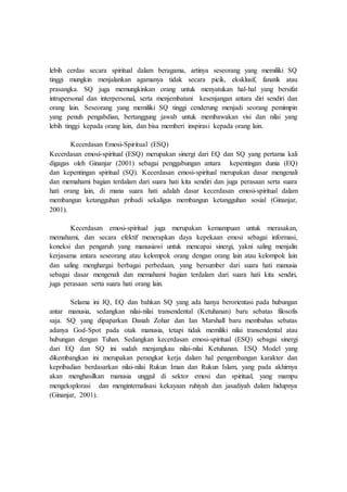 lebih cerdas secara spiritual dalam beragama, artinya seseorang yang memiliki SQ
tinggi mungkin menjalankan agamanya tidak secara picik, eksklusif, fanatik atau
prasangka. SQ juga memungkinkan orang untuk menyatukan hal-hal yang bersifat
intrapersonal dan interpersonal, serta menjembatani kesenjangan antara diri sendiri dan
orang lain. Seseorang yang memiliki SQ tinggi cenderung menjadi seorang pemimpin
yang penuh pengabdian, bertanggung jawab untuk membawakan visi dan nilai yang
lebih tinggi kepada orang lain, dan bisa memberi inspirasi kepada orang lain.
Kecerdasan Emosi-Spiritual (ESQ)
Kecerdasan emosi-spiritual (ESQ) merupakan sinergi dari EQ dan SQ yang pertama kali
digagas oleh Ginanjar (2001) sebagai penggabungan antara kepentingan dunia (EQ)
dan kepentingan spiritual (SQ). Kecerdasan emosi-spiritual merupakan dasar mengenali
dan memahami bagian terdalam dari suara hati kita sendiri dan juga perasaan serta suara
hati orang lain, di mana suara hati adalah dasar kecerdasan emosi-spiritual dalam
membangun ketangguhan pribadi sekaligus membangun ketangguhan sosial (Ginanjar,
2001).
Kecerdasan emosi-spiritual juga merupakan kemampuan untuk merasakan,
memahami, dan secara efektif menerapkan daya kepekaan emosi sebagai informasi,
koneksi dan pengaruh yang manusiawi untuk mencapai sinergi, yakni saling menjalin
kerjasama antara seseorang atau kelompok orang dengan orang lain atau kelompok lain
dan saling menghargai berbagai perbedaan, yang bersumber dari suara hati manusia
sebagai dasar mengenali dan memahami bagian terdalam dari suara hati kita sendiri,
juga perasaan serta suara hati orang lain.
Selama ini IQ, EQ dan bahkan SQ yang ada hanya berorientasi pada hubungan
antar manusia, sedangkan nilai-nilai transendental (Ketuhanan) baru sebatas filosofis
saja. SQ yang dipaparkan Danah Zohar dan Ian Marshall baru membahas sebatas
adanya God-Spot pada otak manusia, tetapi tidak memiliki nilai transendental atau
hubungan dengan Tuhan. Sedangkan kecerdasan emosi-spiritual (ESQ) sebagai sinergi
dari EQ dan SQ ini sudah menjangkau nilai-nilai Ketuhanan. ESQ Model yang
dikembangkan ini merupakan perangkat kerja dalam hal pengembangan karakter dan
kepribadian berdasarkan nilai-nilai Rukun Iman dan Rukun Islam, yang pada akhirnya
akan menghasilkan manusia unggul di sektor emosi dan spiritual, yang mampu
mengeksplorasi dan menginternalisasi kekayaan ruhiyah dan jasadiyah dalam hidupnya
(Ginanjar, 2001).
 