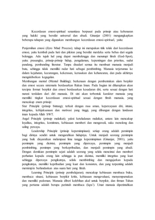 Kecerdasan emosi-spiritual senantiasa berpusat pada prinsip atau kebenaran
yang hakiki yang bersifat universal dan abadi. Ginanjar (2001) mengungkapkan
beberapa tahapan yang digunakan membangun kecerdasan emosi-spiritual, yaitu:
Penjernihan emosi (Zero Mind Process); tahap ini merupakan titik tolak dari kecerdasan
emosi, yaitu kembali pada hati dan pikiran yang bersifat merdeka serta bebas dari segala
belenggu. Ada tujuh hal yang dapat membelenggu dan menutupi fitrah (God-Spot),
yaitu: prasangka, prinsip-prinsip hidup, pengalaman, kepentingan dan prioritas, sudut
pandang, pembanding literatur. Tanpa disadari semua itu membuat manusia menjadi
buta, sehingga tidak memiliki radar hati sebagai pembimbing. Manusia terjerumus ke
dalam kejahatan, kecurangan, kekerasan, kerusakan dan kehancuran, dan pada akhirnya
mengakibatkan kegagalan.
Membangun mental (Mental Building); berkenaan dengan pembentukan alam berpikir
dan emosi secara sistematis berdasarkan Rukun Iman. Pada bagian ini diharapkan akan
tercipta format berpikir dan emosi berdasarkan kesadaran diri, serta sesuai dengan hati
nurani terdalam dari diri manusia. Di sini akan terbentuk karakter manusia yang
memiliki tingkat kecerdasan emosi-spiritual sesuai dengan fitrah manusia, yang
mencakup enam prinsip:
Star Principle (prinsip bintang); terkait dengan rasa aman, kepercayaan diri, intuisi,
integritas, kebijaksanaan dan motivasi yang tinggi, yang dibangun dengan landasan
iman kepada Allah SWT.
Angel Principle (prinsip malaikat); yakni keteladanan malaikat, antara lain mencakup
loyalitas, integritas, komitmen, kebiasaan memberi dan mengawali, suka menolong dan
saling percaya.
Leadership Principle (prinsip kepemimpinan); setiap orang adalah pemimpin
bagi dirinya sendiri untuk mengarahkan hidupnya. Untuk menjadi seorang pemimpin
yang baik disyaratkan melampaui lima tangga kepemimpinan (Ginanjar, 2001), yaitu
pemimpin yang dicintai, pemimpin yang dipercaya, pemimpin yang menjadi
pembimbing, pemimpn yang berkepribadian, dan menjadi pemimpin yang abadi.
Dengan demikian pemimpin sejati adalah seorang yang selalu mencintai dan memberi
perhatian kepada orang lain sehingga ia pun dicintai, memiliki integritas yang kuat
sehingga dipercaya pengikutnya, selalu membimbing dan mengajarkan kepada
pengikutnya, memiliki kepribadian yang kuat dan konsisten, dan yang terpenting adalah
memimpin berlandaskan atas suara hati yang fitrah.
Learning Principle (prinsip pembelajaran); mencakup kebiasaan membaca buku,
membaca situasi, kebiasaan berpikir kritis, kebiasaan mengevaluasi, menyempurnakan
dan memiliki pedoman. Manusia diberi kelebihan akal untuk berpikir, dan firman Tuhan
yang pertama adalah berupa perintah membaca (Iqra’). Umat manusia diperintahkan
 