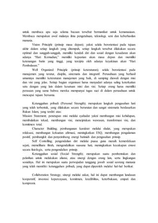 untuk membaca apa saja selama bacaan tersebut bermanfaat untuk kemanusiaan.
Membaca merupakan awal mulanya ilmu pengetahuan, teknologi, seni dan keberhasilan
manusia.
Vision Principle (prinsip masa depan); yakni selalu berorientasi pada tujuan
akhir dalam setiap langkah yang ditempuh, setiap langkah tersebut dilakukan secara
optimal dan sungguh-sungguh, memiliki kendali diri dan sosial dengan kesadaran akan
adanya “Hari Kemudian,” memiliki kepastian akan masa depan dan memiliki
ketenangan batin yang tinggi, yang tercipta oleh adanya keyakinan akan “Hari
Pembalasan.”
Well Organized Principle (prinsip keteraturan); selalu berorientasi pada
manajemen yang teratur, disiplin, sistematis dan integratif. Perusahaan yang berhasil
umumnya memiliki keteraturan manajemen yang baik, di samping diawali dengan misi
dan visi yang jelas. Setiap bagian organisasi harus menyadari adanya saling keterkaitan
satu dengan yang lain dalam kesatuan misi dan visi. Setiap orang harus memiliki
perasaan yang sama bahwa mereka mempunyai tugas suci di dalam perusahaan untuk
mencapai tujuan bersama.
Ketangguhan pribadi (Personal Strength); merupakan langkah pengasahan hati
yang telah terbentuk, yang dilakukan secara berurutan dan sangat sistematis berdasarkan
Rukun Islam, yang terdiri atas:
Mission Statement; penetapan misi melalui syahadat yakni membangun misi kehidupan,
membulatkan tekad, membangun visi, menciptakan wawasan, transformasi visi, dan
komitmen total.
Character Building; pembangunan karakter melalui shalat, yang merupakan
relaksasi, membangun kekuatan afirmasi, meningkatkan ESQ, membangun pengalaman
positif, pembangkit dan penyeimbang energi batiniah dan pengasahan prinsip.
Self Contolling; pengendalian diri melalui puasa guna meraih kemerdekaan
sejati, memelihara fitrah, mengendalikan suasana hati, meningkatkan kecakapan emosi
secara fisiologis, serta pengendalian prinsip.
Ketangguhan sosial (Social Strength); merupakan suatu pembentukan dan
pelatihan untuk melakukan aliansi, atau sinergi dengan orang lain, serta lingkungan
sosialnya. Hal ini merupakan suatu perwujudan tanggung jawab sosial seorang manusia
yang telah memiliki ketangguhan pribadi, yang dapat diperoleh melalui hal-hal berikut:
Collaboration Strategy; sinergi melalui zakat, hal ini dapat membangun landasan
kooperatif, investasi kepercayaan, komitmen, kredibilitas, keterbukaan, empati dan
kompromi.
 