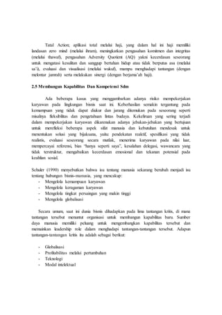 Tatal Action; aplikasi total melalui haji, yang dalam hal ini haji memiliki
landasan zero mind (melalui ihram), meningkatkan pengasahan komitmen dan integritas
(melalui thawaf), pengasahan Adversity Quotient (AQ) yakni kecerdasan seseorang
untuk mengatasi kesulitan dan sanggup bertahan hidup atau tidak berputus asa (melalui
sa’i), evaluasi dan visualisasi (melalui wukuf), mampu menghadapi tantangan (dengan
melontar jumrah) serta melakukan sinergi (dengan berjama’ah haji).
2.5 Membangun Kapabilitas Dan Kompetensi Sdm
Ada beberapa kasus yang menggambarkan adanya risiko mempekerjakan
karyawan pada lingkungan bisnis saat ini. Keberhasilan semakin tergantung pada
kemampuan yang tidak dapat diukur dan jarang ditemukan pada seseorang seperti
misalnya fleksibilitas dan pengetahuan lintas budaya. Kekeliruan yang sering terjadi
dalam mempekerjakan karyawan dikarenakan adanya jebakan-jebakan yang bertujuan
untuk merefleksi beberapa aspek sifat manusia dan kebutuhan mendesak untuk
menentukan solusi yang bijaksana, yaitu: pendekatan reaktif, spesifikasi yang tidak
realistis, evaluasi seseorang secara mutlak, menerima karyawan pada nilai luar,
mempercayai referensi, bias “hanya seperti saya”, kesalahan delegasi, wawancara yang
tidak terstruktur, mengabaikan kecerdasan emosional dan tekanan potensial pada
keahlian sosial.
Schuler (1990) menyebutkan bahwa isu tentang manusia sekarang berubah menjadi isu
tentang hubungan bisnis-manusia, yang mencakup:
- Mengelola kemampuan karyawan
- Mengelola keragaman karyawan
- Mengelola tingkat persaingan yang makin tinggi
- Mengelola globalisasi
Secara umum, saat ini dunia bisnis dihadapkan pada lima tantangan kritis, di mana
tantangan tersebut menuntut organisasi untuk membangun kapabilitas baru. Sumber
daya manusia memiliki peluang untuk mengembangkan kapabilitas tersebut dan
memainkan leadership role dalam menghadapi tantangan-tantangan tersebut. Adapun
tantangan-tantangan kritis itu adalah sebagai berikut:
- Globalisasi
- Profitabilitas melalui pertumbuhan
- Teknologi
- Modal intelektual
 