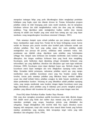 merupakan tantangan hidup yang perlu dikembangkan dalam menghadapi perubahan
kehidupan yang begitu cepat dan dinamis dewasa ini. Namun, kebanyakan program
pelatihan selama ini telah berpegang pada suatu model akademis, dan ini merupakan
kekeliruan terbesar dan telah menghamburkan waktu dan dana yang tak terhitung
jumlahnya. Yang diperlukan untuk meningkatkan kualitas sumber daya manusia
sekarang ini adalah cara berpikir yang sama sekali baru tentang apa saja yang dapat
membantu orang mengembangkan kecerdasan emosional (Ginanjar, 2001).
Pada umumnya dampak nyata sebuah pelatihan apa pun jenisnya adalah mereka
hanya mendapatkan angin energi baru. Namun hal itu hanya berlangsung sesaat, karena
setelah itu biasanya para peserta tersebut akan kembali pada kebiasaan semula saat
sebelum pelatihan. Dan hasil yang paling umum dari suatu pelatihan adalah
meningkatkan rasa percaya diri peserta, setidaknya untuk sementara waktu. Jadi,
pemahaman saja tidaklah cukup, diperlukan suatu pelatihan yang berkelanjutan
sehingga bisa menjadi suatu kebiasaan dan kemudian membentuk suatu karakter yang
diharapkan, dan dengan sendirinya kebiasaan lama yang buruk akan menghilang.
Kecakapan, pada hakikatnya dapat dipandang sebagai sekumpulan kebiasaan yang
terkoordinasi, apa yang dipikirkan, dirasakan dan dikerjakan agar suatu tugas terlaksana
(Goleman, 2000). Kecakapan emosi dapat dipelajari kapan saja. Berbeda dengan IQ,
kecerdasan emosi dapat meningkat dan terus ditingkatkan sepanjang waktu selama
hidup. Kemudian timbul pertanyaan, mekanisme pelatihan seperti apa yang mampu
memberikan suatu pelatihan kecerdasan emosi yang bisa berjalan seumur hidup
tersebut, karena pada umumnya pelatihan yang dilakukan hanya memberi implikasi
sesaat dan relatif terbukti bahwa pelatihan sesingkat itu tidak banyak memberikan arti
dalam pembentukan karakter. Sekarang ini yang dibutuhkan adalah pelatihan sepanjang
waktu, yang mampu membentuk suatu karakter dengan tingkat kecerdasan emosi yang
tinggi (internalisasi), yakni pelatihan yang di dalamnya para peserta mengikuti program
pelatihan yang didasari oleh kesadaran diri yang kuat, yang sesuai dengan suara hati.
Peran ESQ dalam Perbaikan Kualitas Sumber Daya Manusia
Efek yang akan merugikan perusahaan apabila kecerdasan emosi tidak dikelola dengan
baik adalah moral yang buruk dari sumber daya manusia yang ada di perusahaan,
munculnya pemimpin yang arogan, banyaknya pekerja yang diintimidasi dan
sebagainya. Sangat dimungkinkan efek tersebut tidak bisa segera dirasakan secara
langsung oleh manajemen, tetapi efek tersebut akan muncul dalam bentuk yang berbeda
misalnya produktivitas yang menurun, tidak tercapainya target waktu yang telah
ditentukan dan sebagainya (Scott, 1996).
 