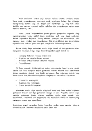 Peran manajemen sumber daya manusia menjadi semakin kompleks karena
harus selalu mengembangkan kompetensi untuk membentuk budaya dan kebiasaan
masing-masing individu yang ada dengan cara membangun EQ yang baik untuk
individu, tim maupun organisasi melalui pelatihan dan pengembangan sumber daya
manusia (Harrison, 1997).
Pfeffer (1995), mengemukakan praktek-praktek pengelolaan karyawan, yang
mencakup:jaminan kerja, selektif dalam perekrutan, upah yang tinggi, pemberian
insentif, kepemilikan karyawan, sharing informasi, partisipasi dan pemberdayaan, self-
managed team, pelatihan dan pengembangan skill, cross-utilization dan cross-training,
egalitarianisme simbolik, penekanan upah, dan promosi dari dalam perusahaan.
Secara konsep fungsi manajemen sumber daya manusia di suatu perusahaan tidak
mengalami perubahan. Fungsi-fungsi tersebut tergambar seperti berikut ini:
- Managing the human resource environ-ment
- Acquiring and preparing human resource
- Assesment and development of human resource
- Competitiveness
Di dalam praktek, aktivitas-aktivitas dalam masing-masing fungsi tersebut sangat
dinamis dan selalu mengalami banyak perubahan. Aktivitas tersebut harus selalu terkait
dengan manajemen strategis yang dimiliki perusahaan. Tiga pertanyaan strategis yang
harus dijawab oleh perusahaan sebagaimana diungkapkan Noe, et al. (2000) adalah:
- Di mana kita berkompetisi
- Bagaimana kita berkompetisi
- Dengan apa kita berkompetisi
Manajemen sumber daya manusia mempunyai peran yang besar dalam menjawab
pertanyaan terakhir dari tiga pertanyaan strategis di atas. Pengelola sumber daya
manusia bertanggung jawab terhadap kapabilitas sumber daya manusia, baik
keterampilan, kemampuan dan pengetahuan serta kecerdasan emosi dan spiritual yang
memegang peranan yang sangat besar.
Kecerdasan emosi merupakan bagian kapabilitas sumber daya manusia. Menurut
Goleman (2000) kemampuan kecerdasan emosi terdiri atas:
 