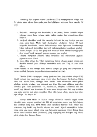 Humorolog Jaya Suprana dalam Goestiandi (2002) mengungkapkan adanya teori
5i, bahwa untuk sukses dalam pekerjaan dan kehidupan, seseorang harus memiliki 5i,
yaitu:
1. Informasi; knowledge and information is the power, bahwa semakin banyak
informasi makin besar peluang untuk melihat realitas dan kemungkinan dalam
hidup ini.
2. Intelijensi; diperlukan untuk bisa menyaring informasi itu yang berdaya guna dan
mana yang tidak. Meski telah diungkapkan sebelumnya bahwa IQ tidak
menjamin keberhasilan, namun keberadaannya tetap diperlukan. Penekanannya
bukan pada aspek kepemilikan tapi lebih pada pemanfaatan kecerdasan tersebut
3. Inovasi; banyak ide-ide baru yang tidak tercakup dalam informasi sehingga perlu
daya inovatif untuk menggali gagasan-gagasan baru tersebut.
4. Inisiatif; merupakan prakarsa untuk merealisasi atau mewujudkan gagasan-
gagasan tersebut di atas.
5. Insya Allah; artinya jika Tuhan mengijinkan, bahwa sebagus apapun rencana dan
tindakan manusia pada akhirnya memerlukan restu dari Yang di Atas untuk
sukses.
Hal-hal tersebut di atas tentunya tidak berbeda dengan apa yang telah dipaparkan di
bagian terdahulu berkaitan dengan kecerdasan emosional-spiritual.
Ginanjar (2001) menggagas konsep pemikiran baru yang disebut sebagai ESQ
Model, sebagai cara membangun suatu prinsip hidup dan karakter, berdasarkan Rukun
Iman dan Rukun Islam, sehingga akan tercipta suatu kecerdasan emosi-spiritual
sekaligus langkah pelatihan yang sistematis dan jelas. Dan pada akhirnya nanti akan
terbentuk pula suatu pemahaman, visi, keterbukaan, integritas, konsistensi dan sifat
kreatif yang didasari atas kesadaran diri serta sesuai dengan suara hati yang terdalam,
yang pada akhirnya pula akan menjadikan Islam tidak hanya sebatas agama ritual tetapi
juga sebagai “the way of life.”
Konsep ESQ Model ini diyakini mampu melahirkan manusia unggul, namun
bukanlah suatu program pelatihan kilat. Hal ini memerlukan proses yang berkelanjutan
dan komitmen yang kuat. ESQ Model akan senantiasa berpusat pada prinsip atau
kebenaran yang hakiki yang bersifat universal dan abadi. Sejarah menunjukkan bahwa
orang-orang yang sukses adalah orang yang berpegang teguh pada prinsip. Prinsip dasar
adalah suatu kesadaran fitrah (awareness), yang berpegang pada Pencipta yang Abadi,
yakni prinsip akan Keesaan Tuhan.
 