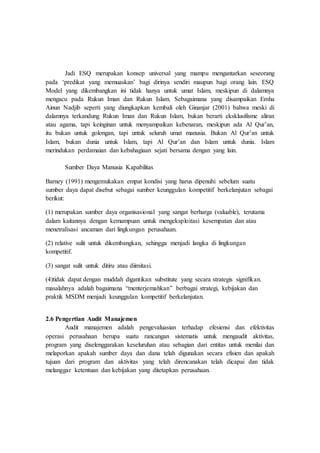 Jadi ESQ merupakan konsep universal yang mampu mengantarkan seseorang
pada ‘predikat yang memuaskan’ bagi dirinya sendiri maupun bagi orang lain. ESQ
Model yang dikembangkan ini tidak hanya untuk umat Islam, meskipun di dalamnya
mengacu pada Rukun Iman dan Rukun Islam. Sebagaimana yang disampaikan Emha
Ainun Nadjib seperti yang diungkapkan kembali oleh Ginanjar (2001) bahwa meski di
dalamnya terkandung Rukun Iman dan Rukun Islam, bukan berarti eksklusifisme aliran
atau agama, tapi keinginan untuk menyampaikan kebenaran, meskipun ada Al Qur’an,
itu bukan untuk golongan, tapi untuk seluruh umat manusia. Bukan Al Qur’an untuk
Islam, bukan dunia untuk Islam, tapi Al Qur’an dan Islam untuk dunia. Islam
merindukan perdamaian dan kebahagiaan sejati bersama dengan yang lain.
Sumber Daya Manusia Kapabilitas
Barney (1991) mengemukakan empat kondisi yang harus dipenuhi sebelum suatu
sumber daya dapat disebut sebagai sumber keunggulan kompetitif berkelanjutan sebagai
berikut:
(1) merupakan sumber daya organisasional yang sangat berharga (valuable), terutama
dalam kaitannya dengan kemampuan untuk mengeksploitasi kesempatan dan atau
menetralisasi ancaman dari lingkungan perusahaan.
(2) relative sulit untuk dikembangkan, sehingga menjadi langka di lingkungan
kompetitif.
(3) sangat sulit untuk ditiru atau diimitasi.
(4)tidak dapat dengan muddah digantikan substitute yang secara strategis signifikan.
masalahnya adalah bagaimana “menterjemahkan” berbagai strategi, kebijakan dan
praktik MSDM menjadi keunggulan kompetitif berkelanjutan.
2.6 Pengertian Audit Manajemen
Audit manajemen adalah pengevaluasian terhadap efesiensi dan efektivitas
operasi perusahaan berupa suatu rancangan sistematis untuk mengaudit aktivitas,
program yang diselenggarakan keseluruhan atau sebagian dari entitas untuk menilai dan
melaporkan apakah sumber daya dan dana telah digunakan secara efisien dan apakah
tujuan dari program dan aktivitas yang telah direncanakan telah dicapai dan tidak
melanggar ketentuan dan kebijakan yang ditetapkan perusahaan.
 