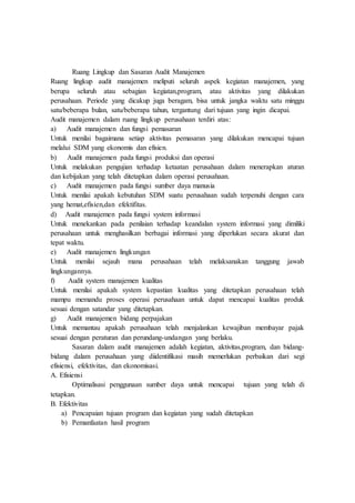 Ruang Lingkup dan Sasaran Audit Manajemen
Ruang lingkup audit manajemen meliputi seluruh aspek kegiatan manajemen, yang
berupa seluruh atau sebagian kegiatan,program, atau aktivitas yang dilakukan
perusahaan. Periode yang dicakup juga beragam, bisa untuk jangka waktu satu minggu
satu/beberapa bulan, satu/beberapa tahun, tergantung dari tujuan yang ingin dicapai.
Audit manajemen dalam ruang lingkup perusahaan terdiri atas:
a) Audit manajemen dan fungsi pemasaran
Untuk menilai bagaimana setiap aktivitas pemasaran yang dilakukan mencapai tujuan
melalui SDM yang ekonomis dan efisien.
b) Audit manajemen pada fungsi produksi dan operasi
Untuk melakukan pengujian terhadap ketaatan perusahaan dalam menerapkan aturan
dan kebijakan yang telah ditetapkan dalam operasi perusahaan.
c) Audit manajemen pada fungsi sumber daya manusia
Untuk menilai apakah kebutuhan SDM suatu perusahaan sudah terpenuhi dengan cara
yang hemat,efisien,dan efektifitas.
d) Audit manajemen pada fungsi system informasi
Untuk menekankan pada penilaian terhadap keandalan system informasi yang dimiliki
perusahaan untuk menghasilkan berbagai informasi yang diperlukan secara akurat dan
tepat waktu.
e) Audit manajemen lingkungan
Untuk menilai sejauh mana perusahaan telah melaksanakan tanggung jawab
lingkungannya.
f) Audit system manajemen kualitas
Untuk menilai apakah system kepastian kualitas yang ditetapkan perusahaan telah
mampu memandu proses operasi perusahaan untuk dapat mencapai kualitas produk
sesuai dengan satandar yang ditetapkan.
g) Audit manajemen bidang perpajakan
Untuk memantau apakah perusahaan telah menjalankan kewajiban membayar pajak
sesuai dengan peraturan dan perundang-undangan yang berlaku.
Sasaran dalam audit manajemen adalah kegiatan, aktivitas,program, dan bidang-
bidang dalam perusahaan yang diidentifikasi masih memerlukan perbaikan dari segi
efisiensi, efektivitas, dan ekonomisasi.
A. Efisiensi
Optimalisasi penggunaan sumber daya untuk mencapai tujuan yang telah di
tetapkan.
B. Efektivitas
a) Pencapaian tujuan program dan kegiatan yang sudah ditetapkan
b) Pemanfaatan hasil program
 