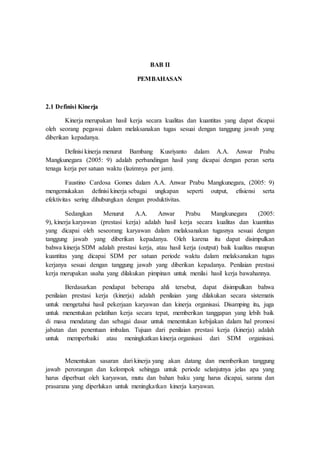 BAB II
PEMBAHASAN
2.1 Definisi Kinerja
Kinerja merupakan hasil kerja secara kualitas dan kuantitas yang dapat dicapai
oleh seorang pegawai dalam melaksanakan tugas sesuai dengan tanggung jawab yang
diberikan kepadanya.
Definisi kinerja menurut Bambang Kusriyanto dalam A.A. Anwar Prabu
Mangkunegara (2005: 9) adalah perbandingan hasil yang dicapai dengan peran serta
tenaga kerja per satuan waktu (lazimnya per jam).
Faustino Cardosa Gomes dalam A.A. Anwar Prabu Mangkunegara, (2005: 9)
mengemukakan definisi kinerja sebagai ungkapan seperti output, efisiensi serta
efektivitas sering dihubungkan dengan produktivitas.
Sedangkan Menurut A.A. Anwar Prabu Mangkunegara (2005:
9), kinerja karyawan (prestasi kerja) adalah hasil kerja secara kualitas dan kuantitas
yang dicapai oleh seseorang karyawan dalam melaksanakan tugasnya sesuai dengan
tanggung jawab yang diberikan kepadanya. Oleh karena itu dapat disimpulkan
bahwa kinerja SDM adalah prestasi kerja, atau hasil kerja (output) baik kualitas maupun
kuantitas yang dicapai SDM per satuan periode waktu dalam melaksanakan tugas
kerjanya sesuai dengan tanggung jawab yang diberikan kepadanya. Penilaian prestasi
kerja merupakan usaha yang dilakukan pimpinan untuk menilai hasil kerja bawahannya.
Berdasarkan pendapat beberapa ahli tersebut, dapat disimpulkan bahwa
penilaian prestasi kerja (kinerja) adalah penilaian yang dilakukan secara sistematis
untuk mengetahui hasil pekerjaan karyawan dan kinerja organisasi. Disamping itu, juga
untuk menentukan pelatihan kerja secara tepat, memberikan tanggapan yang lebih baik
di masa mendatang dan sebagai dasar untuk menentukan kebijakan dalam hal promosi
jabatan dan penentuan imbalan. Tujuan dari penilaian prestasi kerja (kinerja) adalah
untuk memperbaiki atau meningkatkan kinerja organisasi dari SDM organisasi.
Menentukan sasaran dari kinerja yang akan datang dan memberikan tanggung
jawab perorangan dan kelompok sehingga untuk periode selanjutnya jelas apa yang
harus diperbuat oleh karyawan, mutu dan bahan baku yang harus dicapai, sarana dan
prasarana yang diperlukan untuk meningkatkan kinerja karyawan.
 