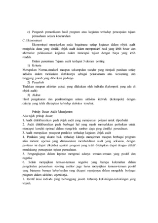 c) Pengaruh pemanfaatan hasil program atau kegiatan terhadap pencapaian tujuan
perusahaan secara keseluruhan
C. Ekonomisasi
Ekonomisasi menekankan pada bagaimana setiap kegiatan dalam objek audit
mengelola dana yang dimiliki objek audit dalam memperoleh hasil yang lebih besar dan
alternative pelaksanaan kegiatan dalam mencapai tujuan dengan biaya yang lebih
rendah.
Dalam penentuan Tujuan audit terdapat 3 elemen penting
1) Kriteria
Merupakan Norma,standard maupun sekumpulan standar yang menjadi panduan setiap
individu dalam melakukan aktivitasnya sebagai pelaksanaan atas wewenang dan
tanggung jawab yang diberikan padanya.
2) Penyebab
Tindakan maupun aktivitas actual yang dilakukan oleh individu (kelompok yang ada di
objek audit)
3) Akibat
Hasil pengukuran dan pembandingan antara aktivitas individu (kelompok) dengan
criteria yang telah ditetapkan terhadap aktivitas tersebut.
Prinsip Dasar Audit Manajemen
Ada tujuh prinsip dasar:
1. Audit dititikberatkan pada objek audit yang mempunyai potensi untuk diperbaiki
2. Audit dititikberatkan pada berbagai hal yang masih memerlukan perbaikan untuk
mencapai kondisi optimal dalam mengelola sumber daya yang dimiliki perusahaan.
3. Audit merupakan prasyarat penilaian terhadap kegiatan objek audit
4. Penilaian yang akurat baik terhadap kinerja manajemen maupun berbagai program
atau metode operasi yang dilaksanakan membutuhkan audit yang seksama, dengan
penilaian ini dapat diketahui apakah program yang telah ditetapkan dapat dengan efektif
mendukung pencapaian tujuan perusahaan.
5. Pengungkapan dalam laporan mengenai adanya temuan-temuan yang positif dan
negative
6. Selain menyajikan temuan-temuan negative yang berupa kelemahan dalam
pengeloalan perusahaan seorang auditor juga harus menyajikan temuan-temuan positif
yang biasanya berupa keberhasilan yang dicapai manajemen dalam mengelola berbagai
program dalam aktivitas operasinya.
7. Identif ikasi individu yang bertanggung jawab terhadap kekurangan-kekurangan yang
terjadi.
 