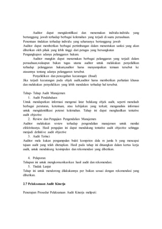 Auditor dapat mengidentifikasi dan menemukan individu-individu yang
bertanggung jawab terhadap berbagai kelemahan yang terjadi di suatu perusahaan.
Penentuan tindakan terhadap individu yang seharusnya bertanggung jawab
Auditor dapat memberikan berbagai pertimbangan dalam menentukan sanksi yang akan
diberikan oleh pihak yang lebih tinggi dari petugas yang bersangkutan
Pengungkapan adanya pelanggaran hukum.
Auditor mungkin dapat menemukan berbagai pelanggaran yang terjadi dalam
perusahaan,walaupun bukan tugas utama auditor untuk melakukan penyelidikan
terhadap pelanggaran hukum,auditor harus menyampaikan temuan tersebut ke
atasannya tentang adanya pelanggaran tersebut.
Penyelidikan dan pencegahan kecurangan (fraud)
Jika terjadi kecurangan pada objek audit,auditor harus memberikan perhatian khusus
dan melakukan penyelidikan yang lebih mendalam terhadap hal tersebut.
Tahap- Tahap Audit Manajemen
1. Audit Pendahuluan
Untuk mendapatkan informasi mengenai latar belakang objek audit, seperti menelaah
berbagai peraturan, ketentuan, atau kebijakan yang terkait; menganalisis informasi
untuk mengidentifikasi potensi kelemahan. Tahap ini dapat menghasilkan tentative
audit objective
2. Review dan Pengujian Pengendalian Manajemen
Auditor melakukan review terhadap pengendalian manajemen untuk menilai
efektivitasnya. Hasil pengujian ini dapat mendukung tentative audit objective sehingga
menjadi definitive audit objective
3. Audit Terinci
Auditor mela kukan pengumpulan bukti kompeten dala m jumla h yang mencapai
tujuan audit yang telah ditetapkan. Hasil pada tahap ini dituangkan dalam kertas kerja
audit, untuk mendukung kesimpulan dan rekomendasi yang diberikan.
4. Pelaporan
Tahapan ini untuk mengkomunikasikan hasil audit dan rekomendasi.
5. Tindak Lanjut
Tahap ini untuk mendorong dilakukannya per baikan sesuai dengan rekomendasi yang
diberikan.
2.7 Pelaksanaan Audit Kinerja
Penerapan Prosedur Pelaksanaan Audit Kinerja meliputi:
 