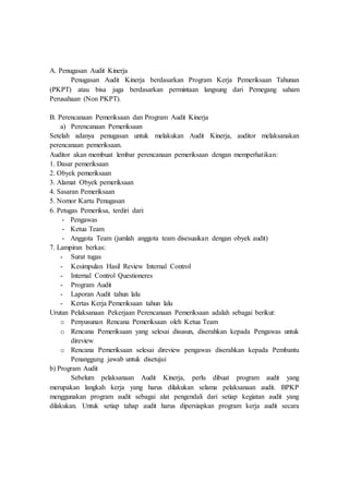 A. Penugasan Audit Kinerja
Penugasan Audit Kinerja berdasarkan Program Kerja Pemeriksaan Tahunan
(PKPT) atau bisa juga berdasarkan permintaan langsung dari Pemegang saham
Perusahaan (Non PKPT).
B. Perencanaan Pemeriksaan dan Program Audit Kinerja
a) Perencanaan Pemeriksaan
Setelah adanya penugasan untuk melakukan Audit Kinerja, auditor melaksanakan
perencanaan pemeriksaan.
Auditor akan membuat lembar perencanaan pemeriksaan dengan memperhatikan:
1. Dasar pemeriksaan
2. Obyek pemeriksaan
3. Alamat Obyek pemeriksaan
4. Sasaran Pemeriksaan
5. Nomor Kartu Penugasan
6. Petugas Pemeriksa, terdiri dari:
- Pengawas
- Ketua Team
- Anggota Team (jumlah anggota team disesuaikan dengan obyek audit)
7. Lampiran berkas:
- Surat tugas
- Kesimpulan Hasil Review Internal Control
- Internal Control Questioneres
- Program Audit
- Laporan Audit tahun lalu
- Kertas Kerja Pemeriksaan tahun lalu
Urutan Pelaksanaan Pekerjaan Perencanaan Pemeriksaan adalah sebagai berikut:
o Penyusunan Rencana Pemeriksaan oleh Ketua Team
o Rencana Pemeriksaan yang selesai disusun, diserahkan kepada Pengawas untuk
direview
o Rencana Pemeriksaan selesai direview pengawas diserahkan kepada Pembantu
Penanggung jawab untuk disetujui
b) Program Audit
Sebelum pelaksanaan Audit Kinerja, perlu dibuat program audit yang
merupakan langkah kerja yang harus dilakukan selama pelaksanaan audit. BPKP
menggunakan program audit sebagai alat pengendali dari setiap kegiatan audit yang
dilakukan. Untuk setiap tahap audit harus dipersiapkan program kerja audit secara
 