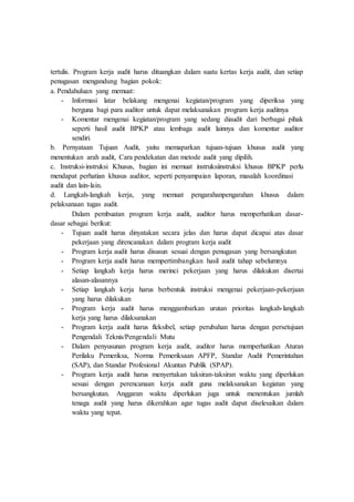 tertulis. Program kerja audit harus dituangkan dalam suatu kertas kerja audit, dan setiap
penugasan mengandung bagian pokok:
a. Pendahuluan yang memuat:
- Informasi latar belakang mengenai kegiatan/program yang diperiksa yang
berguna bagi para auditor untuk dapat melaksanakan program kerja auditnya
- Komentar mengenai kegiatan/program yang sedang diaudit dari berbagai pihak
seperti hasil audit BPKP atau lembaga audit lainnya dan komentar auditor
sendiri.
b. Pernyataan Tujuan Audit, yaitu memaparkan tujuan-tujuan khusus audit yang
menentukan arah audit, Cara pendekatan dan metode audit yang dipilih.
c. Instruksi-instruksi Khusus, bagian ini memuat instruksiinstruksi khusus BPKP perlu
mendapat perhatian khusus auditor, seperti penyampaian laporan, masalah koordinasi
audit dan lain-lain.
d. Langkah-langkah kerja, yang memuat pengarahanpengarahan khusus dalam
pelaksanaan tugas audit.
Dalam pembuatan program kerja audit, auditor harus memperhatikan dasar-
dasar sebagai berikut:
- Tujuan audit harus dinyatakan secara jelas dan harus dapat dicapai atas dasar
pekerjaan yang direncanakan dalam program kerja audit
- Program kerja audit harus disusun sesuai dengan penugasan yang bersangkutan
- Program kerja audit harus mempertimbangkan hasil audit tahap sebelumnya
- Setiap langkah kerja harus merinci pekerjaan yang harus dilakukan disertai
alasan-alasannya
- Setiap langkah kerja harus berbentuk instruksi mengenai pekerjaan-pekerjaan
yang harus dilakukan
- Program kerja audit harus menggambarkan urutan prioritas langkah-langkah
kerja yang harus dilaksanakan
- Program kerja audit harus fleksibel, setiap perubahan harus dengan persetujuan
Pengendali Teknis/Pengendali Mutu
- Dalam penyusunan program kerja audit, auditor harus memperhatikan Aturan
Perilaku Pemeriksa, Norma Pemeriksaan APFP, Standar Audit Pemerintahan
(SAP), dan Standar Profesional Akuntan Publik (SPAP).
- Program kerja audit harus menyertakan taksiran-taksiran waktu yang diperlukan
sesuai dengan perencanaan kerja audit guna melaksanakan kegiatan yang
bersangkutan. Anggaran waktu diperlukan juga untuk menentukan jumlah
tenaga audit yang harus dikerahkan agar tugas audit dapat diselesaikan dalam
waktu yang tepat.
 