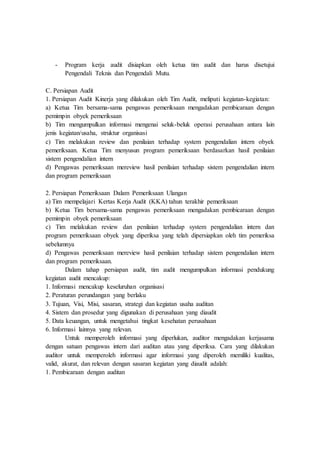 - Program kerja audit disiapkan oleh ketua tim audit dan harus disetujui
Pengendali Teknis dan Pengendali Mutu.
C. Persiapan Audit
1. Persiapan Audit Kinerja yang dilakukan oleh Tim Audit, meliputi kegiatan-kegiatan:
a) Ketua Tim bersama-sama pengawas pemeriksaan mengadakan pembicaraan dengan
pemimpin obyek pemeriksaan
b) Tim mengumpulkan informasi mengenai seluk-beluk operasi perusahaan antara lain
jenis kegiatan/usaha, struktur organisasi
c) Tim melakukan review dan penilaian terhadap system pengendalian intern obyek
pemeriksaan. Ketua Tim menyusun program pemeriksaan berdasarkan hasil penilaian
sistem pengendalian intern
d) Pengawas pemeriksaan mereview hasil penilaian terhadap sistem pengendalian intern
dan program pemeriksaan
2. Persiapan Pemeriksaan Dalam Pemeriksaan Ulangan
a) Tim mempelajari Kertas Kerja Audit (KKA) tahun terakhir pemeriksaan
b) Ketua Tim bersama-sama pengawas pemeriksaan mengadakan pembicaraan dengan
pemimpin obyek pemeriksaan
c) Tim melakukan review dan penilaian terhadap system pengendalian intern dan
program pemeriksaan obyek yang diperiksa yang telah dipersiapkan oleh tim pemeriksa
sebelumnya
d) Pengawas pemeriksaan mereview hasil penilaian terhadap sistem pengendalian intern
dan program pemeriksaan.
Dalam tahap persiapan audit, tim audit mengumpulkan informasi pendukung
kegiatan audit mencakup:
1. Informasi mencakup keseluruhan organisasi
2. Peraturan perundangan yang berlaku
3. Tujuan, Visi, Misi, sasaran, strategi dan kegiatan usaha auditan
4. Sistem dan prosedur yang digunakan di perusahaan yang diaudit
5. Data keuangan, untuk mengetahui tingkat kesehatan perusahaan
6. Informasi lainnya yang relevan.
Untuk memperoleh informasi yang diperlukan, auditor mengadakan kerjasama
dengan satuan pengawas intern dari auditan atau yang diperiksa. Cara yang dilakukan
auditor untuk memperoleh informasi agar informasi yang diperoleh memiliki kualitas,
valid, akurat, dan relevan dengan sasaran kegiatan yang diaudit adalah:
1. Pembicaraan dengan auditan
 