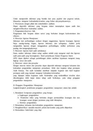 Untuk memperoleh informasi yang bernilai dari para pejabat dan pegawai terkait,
khususnya mengenai kelemahankelemahan yang belum ada penyelesaiannya.
2. Wawancara dengan pihak lain (stakeholders auditan).
Dapat diperoleh informasi yang berguna dalam menetapkan tujuan audit dan
mengidentifikasikan kelemahan auditan.
3. Pengamatan/observasi fisik
Pengamatan fisik berguna dalam survei yang berkaitan dengan keekonomisan dan
efisiensi.
4. Mereview laporan Manajemen
Informasi dari perbandingan realisasi dengan anggarannya, laporan keuangan, laporan
biaya masing-masing bagian, laporan informasi, dan sebagainya. Auditor perlu
menganalisis laporan dengan menggunakan perbandingan, melihat perbedaan yang
penting dan mengungkapkannya
5. Mereview laporan hasil audit sebelumnya
Suatu sumber informasi dalam setiap auditan adalah arsip mengenai studi dan laporan
audit pada audit yang bersangkutan. Hasil pemeriksaan Satuan Pengawas Intern
(SPI) dapat dipakai sebagai pertimbangan dalam membuat keputusan mengenai ruang
lingkup survei dan audit.
6. Mereview sistem dan prosedur
Dengan mereviu sistem dan prosedur dapat diperoleh informasi mengenai kekuatan dan
kelemahan pengendalian manajemen perusahaan. Akhir dari kegiatan tahap persiapan
Audit Kinerja, Tim audit kemudian membuat simpulan kegiatan dari hasil kegiatan
persiapan audit yang memuat mengenai kelemahan-kelemahan
yang dijumpai dalam kegaiatan audit. Kelemahan yang teridentifikasi tersebut akan
dikembangkan lebih lanjut dalam tahap audit berikutnya, yaitu tahap pengujian
pengendalian manajemen.
D. Pengujian Pengendalian Manajemen
Langkah-langkah pendekatan pengujian pengendalian manajemen antara lain adalah:
1. Memahami komponen pengendalian yang berupa:
a. Lingkungan pengendalian
b. Penaksiran risiko yang berkaitan dengan permasalahan keuangan dan non
keuangan sesuai dengan peraturan yang telah ditetapkan.
c. Aktivitas pengendalian.
2. Menentukan kekuatan dan kelemahan pengendalian manajemen
3. Mengidentifikasi masalah-masalah pokok dan kondisi yang perlu dilaporkan
4. Memvalidasi bukti-bukti yang diuji
 