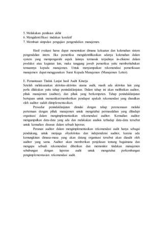 5. Melakukan penilaian akhir
6. Mengidentifikasi tindakan korektif
7. Membuat simpulan pengujian pengendalian manajemen.
Hasil evaluasi harus dapat menentukan dimana kekuatan dan kelemahan sistem
pengendalian intern. Jika pemeriksa mengidentifikasikan adanya kelemahan dalam
system yang mempengaruhi aspek lainnya termasuk terjadinya in-efisiensi dalam
produksi atau kegiatan lain, maka tanggung jawab pemeriksa yaitu memberitahukan
temuannya kepada manajemen. Untuk menyampaikan rekomendasi pemeriksaan
manajemen dapat menggunakan Surat Kepada Manajemen (Manajemen Letter).
E. Pemantauan Tindak Lanjut hasil Audit Kinerja
Setelah melaksanakan aktivitas-aktivitas utama audit, masih ada aktivitas lain yang
perlu dilakukan yaitu tahap penindaklanjutan. Dalam tahap ini akan melibatkan auditor,
pihak manajemen (auditee), dan pihak yang berkompeten. Tahap penindaklanjutan
bertujuan untuk memastikan/memberikan pendapat apakah rekomendasi yang diusulkan
oleh auditor sudah diimplementasikan.
Prosedur penindaklanjutan dimulai dengan tahap perencanaan melalui
pertemuan dengan pihak manajemen untuk mengetahui permasalahan yang dihadapi
organisasi dalam mengimplementasikan rekomendasi auditor. Kemudian auditor
mengumpulkan data-data yang ada dan melakukan analisis terhadap data-data tersebut
untuk kemudian disusun dalam sebuah laporan.
Peranan auditor dalam mengimplementasikan rekomendasi audit hanya sebagai
pendukung, untuk menjaga obyektivitas dan independensi auditor, karena ada
kemungkinan dimasa-masa yang akan datang organisasi tersebut akan diaudit oleh
auditor yang sama. Auditor akan memberikan penjelasan tentang bagaimana dan
mengapa sebuah rekomendasi diberikan dan memonitor tindakan manajemen
sehubungan dengan laporan audit untuk mengetahui perkembangan
pengimplementasian rekomendasi audit.
 