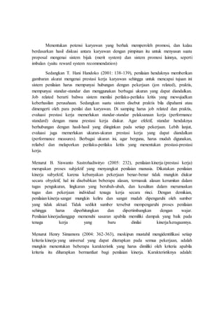 Menentukan potensi karyawan yang berhak memperoleh promosi, dan kalau
berdasarkan hasil diskusi antara karyawan dengan pimpinan itu untuk menyusun suatu
proposal mengenai sistem bijak (merit system) dan sistem promosi lainnya, seperti
imbalan (yaitu reward system recommendation)
Sedangkan T. Hani Handoko (2001: 138-139), penilaian hendaknya memberikan
gambaran akurat mengenai prestasi kerja karyawan sehingga untuk mencapai tujuan ini
sistem penilaian harus mempunyai hubungan dengan pekerjaan (jon related), praktis,
mempunyai standar-standar dan menggunakan berbagai ukuran yang dapat diandalkan.
Job related berarti bahwa sistem menilai perilaku-perilaku kritis yang mewujudkan
keberhasilan perusahaan. Sedangkan suatu sistem disebut praktis bila dipahami atau
dimengerti oleh para penilai dan karyawan. Di samping harus job related dan praktis,
evaluasi prestasi kerja memerlukan standar-standar pelaksanaan kerja (performance
standard) dengan mana prestasi kerja diukur. Agar efektif, standar hendaknya
berhubungan dengan hasil-hasil yang diinginkan pada setiap pekerjaan. Lebih lanjut,
evaluasi juga memerlukan ukuran-ukuran prestasi kerja yang dapat diandalkan
(performance measures). Berbagai ukuran ini, agar berguna, harus mudah digunakan,
reliabel dan melaporkan perilaku-perilaku kritis yang menentukan prestasi-prestasi
kerja.
Menurut B. Siswanto Sastrohadiwiryo (2005: 232), penilaian kinerja (prestasi kerja)
merupakan proses subjektif yang menyangkut penilaian manusia. Dikatakan penilaian
kinerja subyektif, karena kebanyakan pekerjaan benar-benar tidak mungkin diukur
secara obyektif, hal ini disebabkan beberapa alasan, termasuk alasan kerumitan dalam
tugas pengukuran, lingkaran yang berubah-ubah, dan kesulitan dalam merumuskan
tugas dan pekerjaan individual tenaga kerja secara rinci. Dengan demikian,
penilaian kinerja sangat mungkin keliru dan sangat mudah dipengaruhi oleh sumber
yang tidak aktual. Tidak sedikit sumber tersebut mempengaruhi proses penilaian
sehingga harus diperhitungkan dan dipertimbangkan dengan wajar.
Penilaian kinerjadianggap memenuhi sasaran apabila memiliki dampak yang baik pada
tenaga kerja yang baru dinilai kinerja/keragaannya.
Menurut Henry Simamora (2004: 362-363), meskipun mustahil mengidentifikasi setiap
kriteria kinerja yang universal yang dapat diterapkan pada semua pekerjaan, adalah
mungkin menentukan beberapa karakteristik yang harus dimiliki oleh kriteria apabila
kriteria itu diharapkan bermanfaat bagi penilaian kinerja. Karakteristiknya adalah:
 