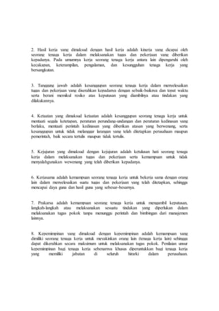 2. Hasil kerja yang dimaksud dengan hasil kerja adalah kinerja yang dicapai oleh
seorang tenaga kerja dalam melaksanakan tugas dan pekerjaan yang diberikan
kepadanya. Pada umumnya kerja seorang tenaga kerja antara lain dipengaruhi oleh
kecakapan, keterampilan, pengalaman, dan kesungguhan tenaga kerja yang
bersangkutan.
3. Tanggung jawab adalah kesanggupan seorang tenaga kerja dalam menyelesaikan
tugas dan pekerjaan yang diserahkan kepadanya dengan sebaik-baiknya dan tepat waktu
serta berani memikul resiko atas keputusan yang diambilnya atau tindakan yang
dilakukannya.
4. Ketaatan yang dimaksud ketaatan adalah kesanggupan seorang tenaga kerja untuk
mentaati segala ketetapan, peraturan perundang-undangan dan peraturan kedinasan yang
berlaku, mentaati perintah kedinasan yang diberikan atasan yang berwenang, serta
kesanggupan untuk tidak melanggar larangan yang telah ditetapkan perusahaan maupun
pemerintah, baik secara tertulis maupun tidak tertulis.
5. Kejujuran yang dimaksud dengan kejujuran adalah ketulusan hati seorang tenaga
kerja dalam melaksanakan tugas dan pekerjaan serta kemampuan untuk tidak
menyalahgunakan wewenang yang telah diberikan kepadanya.
6. Kerjasama adalah kemampuan seorang tenaga kerja untuk bekerja sama dengan orang
lain dalam menyelesaikan suatu tugas dan pekerjaan yang telah ditetapkan, sehingga
mencapai daya guna dan hasil guna yang sebesar-besarnya.
7. Prakarsa adalah kemampuan seorang tenaga kerja untuk mengambil keputusan,
langkah-langkah atau melaksanakan sesuatu tindakan yang diperlukan dalam
melaksanakan tugas pokok tanpa menunggu perintah dan bimbingan dari manajemen
lainnya.
8. Kepemimpinan yang dimaksud dengan kepemimpinan adalah kemampuan yang
dimiliki seorang tenaga kerja untuk meyakinkan orang lain (tenaga kerja lain) sehingga
dapat dikerahkan secara maksimum untuk melaksanakan tugas pokok. Penilaian unsur
kepemimpinan bagi tenaga kerja sebenarnya khusus diperuntukkan bagi tenaga kerja
yang memiliki jabatan di seluruh hirarki dalam perusahaan.
 