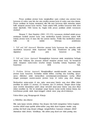 Proses penilaian prestasi kerja menghasilkan suatu evaluasi atau prestasi kerja
karyawan di waktu yang lalu dan atau prediksi prestasi kerja di waktu yang akan datang.
Proses penilaian ini kurang mempunyai nilai bila para karyawan tidak menerima umpan
balik mengenai prestasi kerja mereka. Tanpa umpan balik, perilaku karyawan tidak akan
dapat diperbaiki. Oleh karena itu, bagian kritis proses penilaian adalah wawancara
eksklusif.
Menurut T. Hani Handoko (2001: 152-153), wawancara eksklusif adalah proses
peninjauan kembali prestasi kerja yang memberikan kepada karyawan umpan balik
tentang prestasi kerja di masa lalu dan potensi mereka. Penilai bisa memberikan umpan
balik ini melalui beberapa pendekatan:
1. Tell and Sell Approach Mereview prestasi kerja karyawan dan mencoba untuk
meyakinkan karyawan untuk berprestasi lebih baik. Pendekatan ini paling baik
digunakan untuk para karyawan baru.
2. Tell and Listen Approach Memungkinkan karyawan untuk menjelaskan berbagia
alasan latar belakang dan perasaan defensif mengenai prestasi kerja. Ini bermaksud
untuk mengatasi reaksi-reaksi tersebut dengan konseling tentang bagaimana cara
berprestasi lebih baik.
3. Problem Solving Approach Mengidentifikasi masalah-masalah yang menggangu
prestasi kerja karyawan. Kemudian melalui latihan, coaching atau konseling, upaya-
upaya dilakukan untuk memecahkan penyimpangan-penyimpangan (sering diikuti
dengan penetapan sasaran-sasaran prestasi kerja di waktu yang akan datang).
Berdasarkan uraian-uraian di atas maka unsur-unsur kinerja yang akan dilihat dalam
penelitian ini adalah (1) prestasi, (2) ketaatan, dan (3) prakarsa. Dengan alasan ketiga
unsur tersebut diasumsikan sudah cukup mewakili unsur-unsur kinerja yang akan dikaji
dalam penelitian ini. Hal ini mengingat sangat luasnya kajian teoritis tentang kinerja dan
keterbatasan penulis untuk dapat menggali seluruh unsur yang ada di dalamnya.
Faktor-faktor yang Mempengaruhi Kinerja
a. Efektifitas dan efisiensi
Bila suatu tujuan tertentu akhirnya bisa dicapai, kita boleh mengatakan bahwa kegiatan
tersebut efektif tetapi apabila akibat-akibat yang tidak dicari kegiatan menilai yang
penting dari hasil yang dicapai sehingga mengakibatkan kepuasan walaupun efektif
dinamakan tidak efesien. Sebaliknya, bila akibat yang dicari-cari tidak penting atau
 