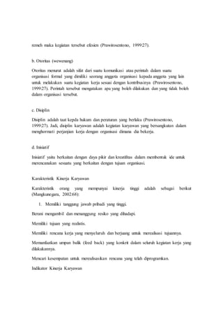 remeh maka kegiatan tersebut efesien (Prawirosentono, 1999:27).
b. Otoritas (wewenang)
Otoritas menurut adalah sifat dari suatu komunikasi atau perintah dalam suatu
organisasi formal yang dimiliki seorang anggota organisasi kepada anggota yang lain
untuk melakukan suatu kegiatan kerja sesuai dengan kontribusinya (Prawirosentono,
1999:27). Perintah tersebut mengatakan apa yang boleh dilakukan dan yang tidak boleh
dalam organisasi tersebut.
c. Disiplin
Disiplin adalah taat kepda hukum dan peraturan yang berlaku (Prawirosentono,
1999:27). Jadi, disiplin karyawan adalah kegiatan karyawan yang bersangkutan dalam
menghormati perjanjian kerja dengan organisasi dimana dia bekerja.
d. Inisiatif
Inisiatif yaitu berkaitan dengan daya pikir dan kreatifitas dalam membentuk ide untuk
merencanakan sesuatu yang berkaitan dengan tujuan organisasi.
Karakteristik Kinerja Karyawan
Karakteristik orang yang mempunyai kinerja tinggi adalah sebagai berikut
(Mangkunegara, 2002:68):
1. Memiliki tanggung jawab pribadi yang tinggi.
Berani mengambil dan menanggung resiko yang dihadapi.
Memiliki tujuan yang realistis.
Memiliki rencana kerja yang menyeluruh dan berjuang untuk merealisasi tujuannya.
Memanfaatkan umpan balik (feed back) yang konkrit dalam seluruh kegiatan kerja yang
dilakukannya.
Mencari kesempatan untuk merealisasikan rencana yang telah diprogramkan.
Indikator Kinerja Karyawan
 
