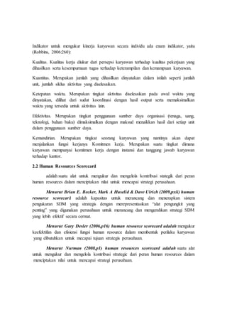 Indikator untuk mengukur kinerja karyawan secara individu ada enam indikator, yaitu
(Robbins, 2006:260):
Kualitas. Kualitas kerja diukur dari persepsi karyawan terhadap kualitas pekerjaan yang
dihasilkan serta kesempurnaan tugas terhadap keterampilan dan kemampuan karyawan.
Kuantitas. Merupakan jumlah yang dihasilkan dinyatakan dalam istilah seperti jumlah
unit, jumlah siklus aktivitas yang diselesaikan.
Ketepatan waktu. Merupakan tingkat aktivitas diselesaikan pada awal waktu yang
dinyatakan, dilihat dari sudut koordinasi dengan hasil output serta memaksimalkan
waktu yang tersedia untuk aktivitas lain.
Efektivitas. Merupakan tingkat penggunaan sumber daya organisasi (tenaga, uang,
teknologi, bahan baku) dimaksimalkan dengan maksud menaikkan hasil dari setiap unit
dalam penggunaan sumber daya.
Kemandirian. Merupakan tingkat seorang karyawan yang nantinya akan dapat
menjalankan fungsi kerjanya Komitmen kerja. Merupakan suatu tingkat dimana
karyawan mempunyai komitmen kerja dengan instansi dan tanggung jawab karyawan
terhadap kantor.
2.2 Human Resources Scorecard
adalah suatu alat untuk mengukur dan mengelola kontribusi stategik dari peran
human resources dalam menciptakan nilai untuk mencapai strategi perusahaan.
Menurut Brian E. Becker, Mark A Huselid & Dave Ulrich (2009,pxii) human
resource scorecard adalah kapasitas untuk merancang dan menerapkan sistem
pengukuran SDM yang strategis dengan merepresentasikan “alat pengungkit yang
penting” yang digunakan perusahaan untuk merancang dan mengerahkan strategi SDM
yang lebih efektif secara cermat.
Menurut Gary Desler (2006,p16) human resource scorecard adalah mengukur
keefektifan dan efisiensi fungsi human resource dalam membentuk perilaku karyawan
yang dibutuhkan untuk mecapai tujuan strategis perusahaan.
Menurut Nurman (2008,p1) human resources scorecard adalah suatu alat
untuk mengukur dan mengelola kontribusi strategic dari peran human resources dalam
menciptakan nilai untuk mencapai strategi perusahaan.
 