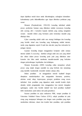 dapat dijadikan modal dasar untuk dikembangkan, sedangkan kelemahan-
kelemahannya perlu diidentifikasikan agar dapat diberikan perlakuan yang
sesuai.
Menurut (Prayitno&Amti, 1994:105) konseling individual adalah
proses pemberian bantuan yang dilakukan melalui wawancara konseling
oleh seorang ahli ( konselor) kepada individu yang sedang mengalami
sesuatu masalah (klien) yang bermuara pada teratasinya masalah yang
dihadapi klien.
Cyber caunseling adalah salah satu strategi bimbingan dan konseling
yang bersifat virtual atau konseling yang berlangsung melalui internet,
media yang digunakan seperti E-mail dan alat-alat yang bisa terkoneksi ke
jaringan internet.
Layanan konseling dengan menggunakan komputer salah satunya
internet adalah E-counseling diartikan sebagai salah satu cara yang efektif
dan efisien dalam proses konseling jarak jauh yang dilakukan antar
konselor dan klien untuk membantu masalah-masalah yang berkaitan
dengan perkembangan kepribadian dan kehidupan.
Menurut Koutsonika (2009) konseling online merupakan sebuah
proses yang simple dengan sejumlah isu yang berbeda dan menantang
yang memiliki karakteristik tersendiri melalui adanya etika.
Dalam penelitian ini menggunakan metode kualitatif dengan
ditunjukan mendeskripsikan dan menganalisis fenomena, peristiwa,
aktivitas sosial, sikap, kepercayaan, persepsi, pemikiran orang secara
individual. Jenis penelitian yang digunakan untuk meneliti kondisi objek
alamiah, teknik pengumpulan data menggunakan kan metode triangulasi
(gabungan), analisi data bersifat induktif dan hasil penelitian kualitatif
lebih menekankan pada makna dari pada genealisasi.
Sasaran penelitian ini yaiyu mahasiswa PBK, tempat penelitian di
Universitas Nahdlatul Ulama Cirebon (UNU), subjek penelitian ini yaitu
orang yang mempunyai hubungan erat dengan suatu penelitian yang dapat
memberikan informasi, situasi dan kondisi latar penelitian, ojek penelitian
 