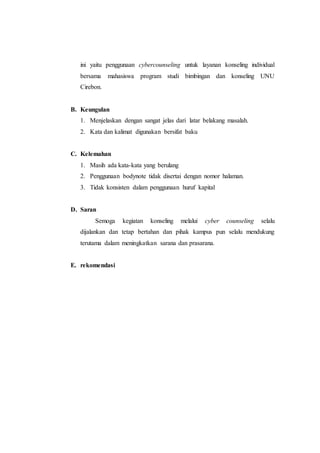 ini yaitu penggunaan cybercounseling untuk layanan konseling individual
bersama mahasiswa program studi bimbingan dan konseling UNU
Cirebon.
B. Keungulan
1. Menjelaskan dengan sangat jelas dari latar belakang masalah.
2. Kata dan kalimat digunakan bersifat baku
C. Kelemahan
1. Masih ada kata-kata yang berulang
2. Penggunaan bodynote tidak disertai dengan nomor halaman.
3. Tidak konsisten dalam penggunaan huruf kapital
D. Saran
Semoga kegiatan konseling melalui cyber counseling selalu
dijalankan dan tetap bertahan dan pihak kampus pun selalu mendukung
terutama dalam meningkatkan sarana dan prasarana.
E. rekomendasi
 
