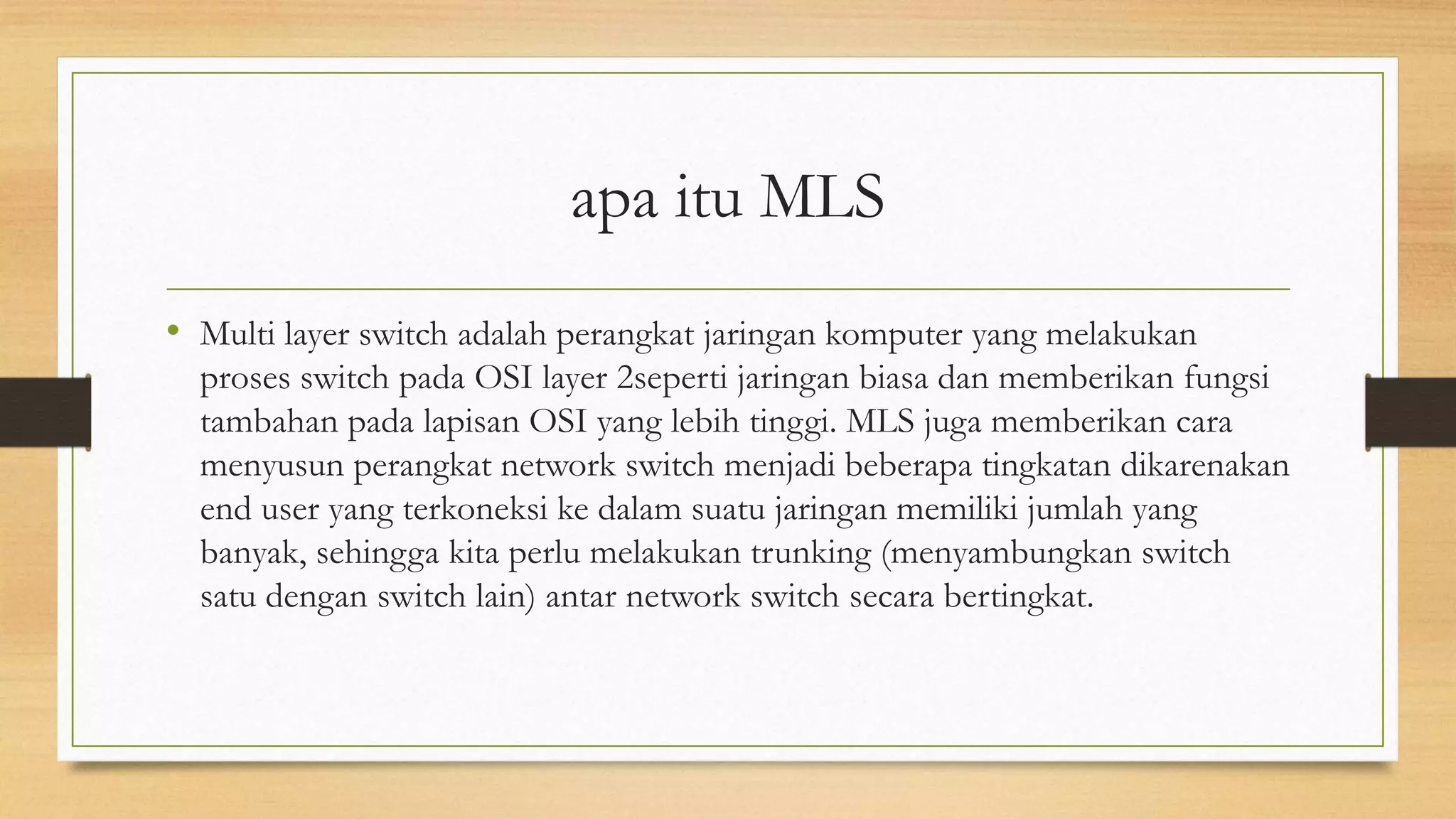 apa itu MLS
• Multi layer switch adalah perangkat jaringan komputer yang melakukan
proses switch pada OSI layer 2seperti jaringan biasa dan memberikan fungsi
tambahan pada lapisan OSI yang lebih tinggi. MLS juga memberikan cara
menyusun perangkat network switch menjadi beberapa tingkatan dikarenakan
end user yang terkoneksi ke dalam suatu jaringan memiliki jumlah yang
banyak, sehingga kita perlu melakukan trunking (menyambungkan switch
satu dengan switch lain) antar network switch secara bertingkat.
 
