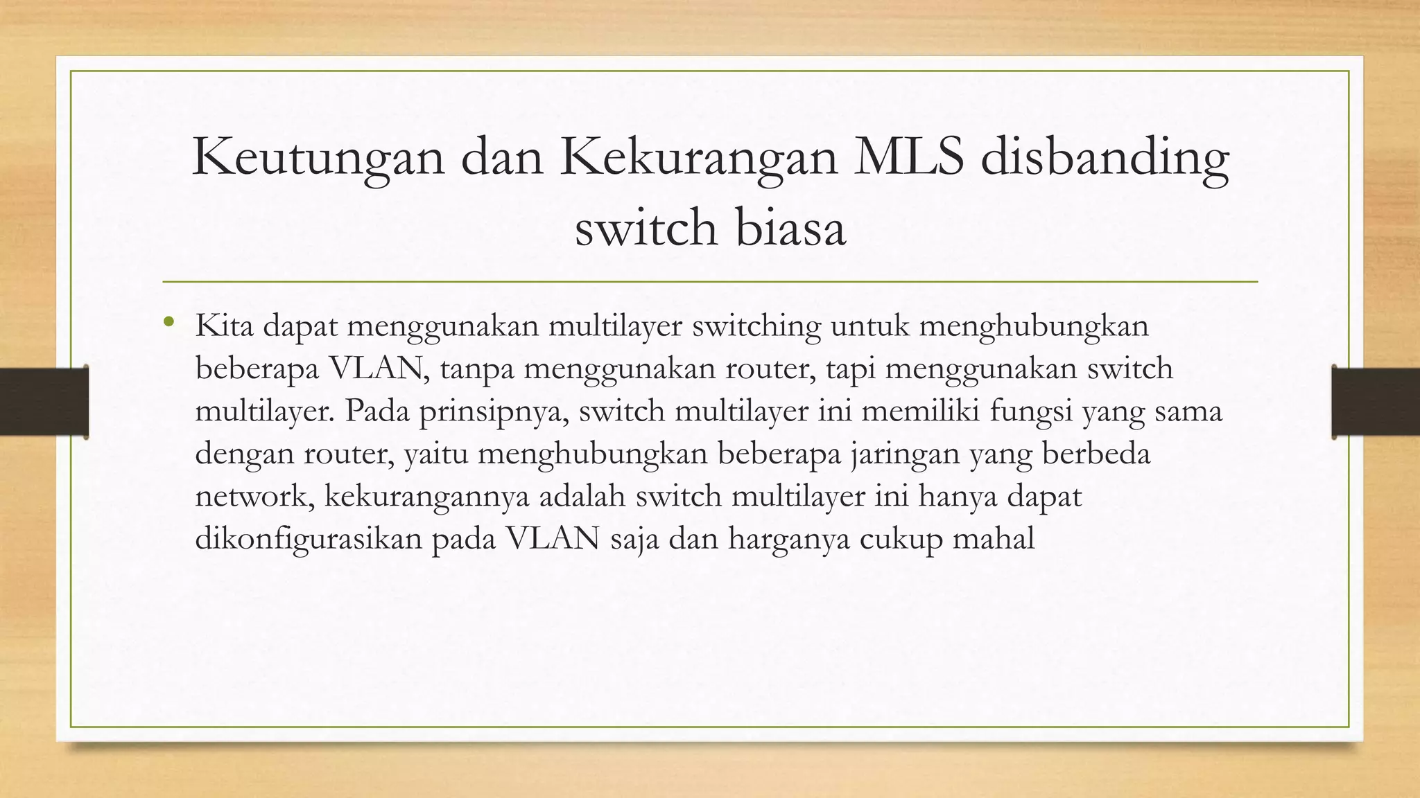 Keutungan dan Kekurangan MLS disbanding
switch biasa
• Kita dapat menggunakan multilayer switching untuk menghubungkan
beberapa VLAN, tanpa menggunakan router, tapi menggunakan switch
multilayer. Pada prinsipnya, switch multilayer ini memiliki fungsi yang sama
dengan router, yaitu menghubungkan beberapa jaringan yang berbeda
network, kekurangannya adalah switch multilayer ini hanya dapat
dikonfigurasikan pada VLAN saja dan harganya cukup mahal
 