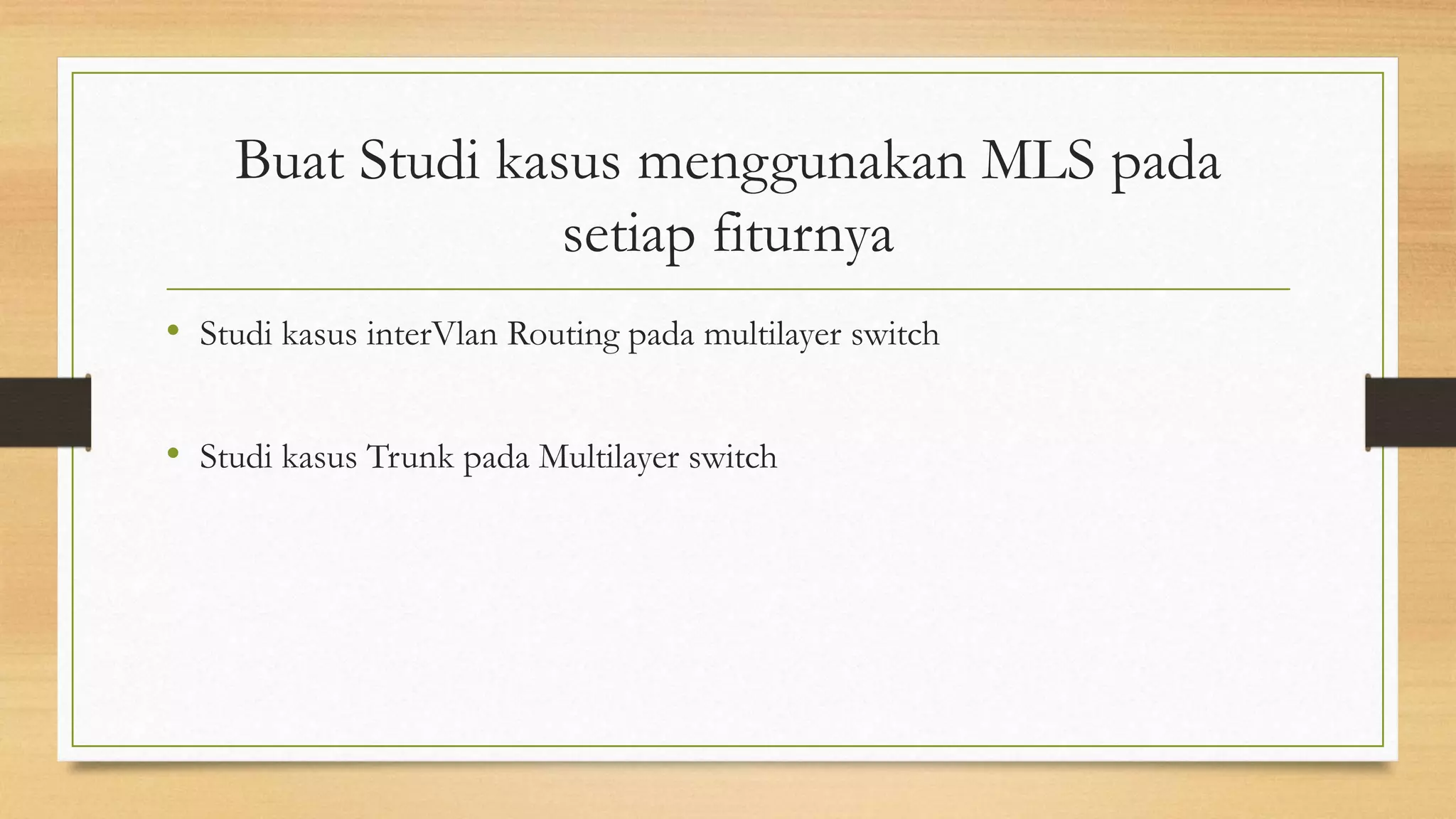 Buat Studi kasus menggunakan MLS pada
setiap fiturnya
• Studi kasus interVlan Routing pada multilayer switch
• Studi kasus Trunk pada Multilayer switch
 