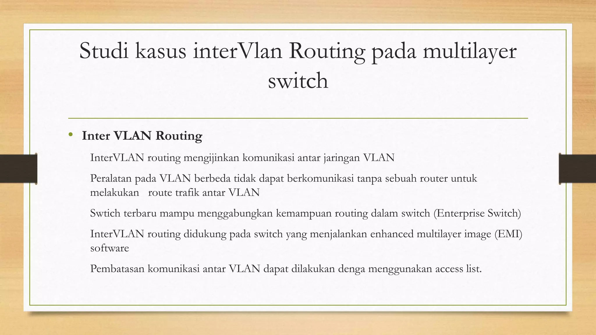 Studi kasus interVlan Routing pada multilayer
switch
• Inter VLAN Routing
InterVLAN routing mengijinkan komunikasi antar jaringan VLAN
Peralatan pada VLAN berbeda tidak dapat berkomunikasi tanpa sebuah router untuk
melakukan route trafik antar VLAN
Swtich terbaru mampu menggabungkan kemampuan routing dalam switch (Enterprise Switch)
InterVLAN routing didukung pada switch yang menjalankan enhanced multilayer image (EMI)
software
Pembatasan komunikasi antar VLAN dapat dilakukan denga menggunakan access list.
 