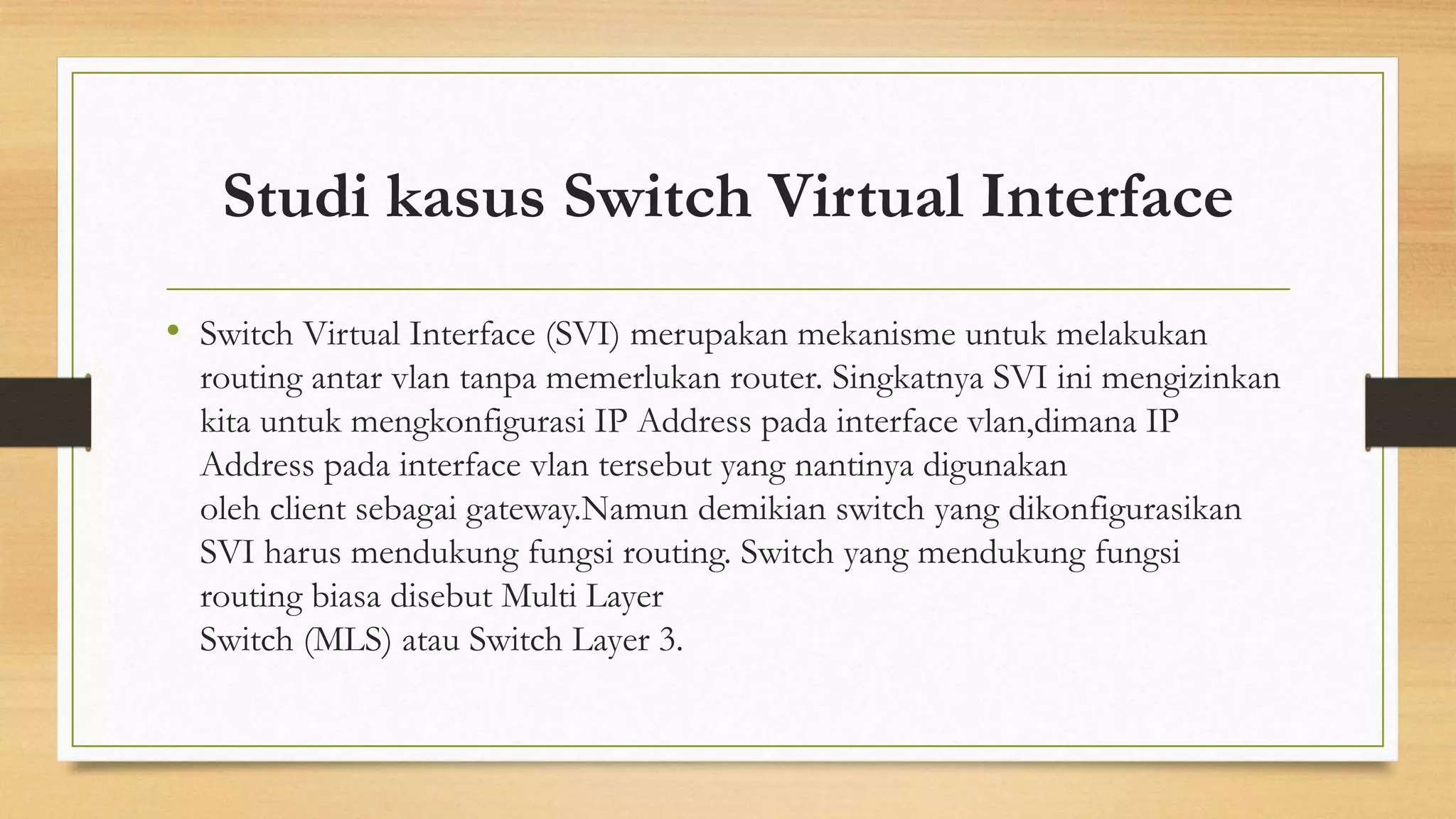 Studi kasus Switch Virtual Interface
• Switch Virtual Interface (SVI) merupakan mekanisme untuk melakukan
routing antar vlan tanpa memerlukan router. Singkatnya SVI ini mengizinkan
kita untuk mengkonfigurasi IP Address pada interface vlan,dimana IP
Address pada interface vlan tersebut yang nantinya digunakan
oleh client sebagai gateway.Namun demikian switch yang dikonfigurasikan
SVI harus mendukung fungsi routing. Switch yang mendukung fungsi
routing biasa disebut Multi Layer
Switch (MLS) atau Switch Layer 3.
 