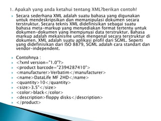  Secara sederhana XML adalah suatu bahasa yang digunakan
untuk mendeskripsikan dan memanipulasi dokumen secara
terstruktur. Secara teknis XML didefinisikan sebagai suatu
bahasa meta-markup yang menyediakan format tertentu untuk
dokumen-dokumen yang mempunyai data terstruktur. Bahasa
markup adalah mekanisme untuk mengenal secara terstruktur di
dokumen. XML adalah suatu aplikasi profil dari SGML. Seperti
yang didefinisikan dari ISO 8879, SGML adalah cara standart dan
vendor-independent.
 Contohnya :
 <?xml version="1.0"?>
 <product barcode="2394287410">
 <manufacturer>Verbatim</manufacturer>
 <name>DataLife MF 2HD</name>
 <quantity>10</quantity>
 <size>3.5"</size>
 <color>black</color>
 <description>floppy disks</description>
 </product>
 
