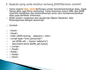  Sama seperti XML, JSON berfungsi untuk merepresentasikan data. Ingat
hanya data saja focus utamanya. Yang tentunya antara XML dan JSON
memiliki kelebihan dan kelemahannya serta cara merepresentasikan
data juga berbeda sintaxnya..
 JSON sendiri singkatan dari JavaScript Object Notation. Ada
hubungannya dengan Javascript
 Contoh :
 <html>
 <head>
 <title>JSON testing - adiputra</title>
 <script type='text/javascript'>
 var JSON_adi = {nama:’adiputra’};
 document.write (JSON_adi.nama);
 </script>
 </head>
 <body>
 </body>
 </html>
 