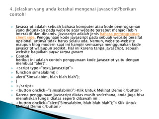  Javascript adalah sebuah bahasa komputer atau kode pemrograman
yang digunakan pada website agar website tersebut menjadi lebih
interaktif dan dinamis. Javascript adalah jenis bahasa pemrograman
client side. Penggunaan kode javascript pada sebuah website bersifat
opsional, artinya tidak harus selalu ada. Namun, website-website
maupun blog modern saat ini hampir semuanya menggunakan kode
javascript walaupun sedikit. Hal ini karena tanpa javascript, sebuah
website bagaikan sayur tanpa garam
 Contoh :
berikut ini adalah contoh penggunaan kode javascript yaitu dengan
membuat “alert”.
 <script type="text/javascript">
 function simsalabim() {
 alert("Simsalabim, blah blah blah");
 }
 </script>
 <button onclick="simsalabim()">Klik Untuk Melihat Demo</button>
 Karena penggunaan javascript diatas masih sederhana, anda juga bisa
menuliskan fungsi diatas seperti dibawah ini :
 <button onclick="alert("Simsalabim, blah blah blah");">Klik Untuk
Melihat Demo</button>
 