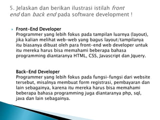  Front-End Developer
Programmer yang lebih fokus pada tampilan luarnya (layout),
jika kalian melihat web-web yang bagus layout/tampilanya
itu biasanya dibuat oleh para front-end web developer untuk
itu mereka harus bisa memahami beberapa bahasa
programming diantaranya HTML, CSS, Javascript dan Jquery.
Back-End Developer
Programmer yang lebih fokus pada fungsi-fungsi dari website
tersebut, misalnya membuat form registrasi, pembayaran dan
lain sebagainya, karena itu mereka harus bisa memahami
beberapa bahasa programming juga diantaranya php, sql,
java dan lain sebagainya.

 